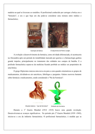 madeira na qual se levavam os remédios. O profissional conhecido por carregar a botica era o
“boticário”, e era o que hoje em dia pode-se considerar uma mistura entre médico e
farmacêutico.
A evolução e desenvolvimento da farmácia, como atividade diferenciada, só aconteceria
na Alexandria após um período de instabilidade marcado por guerras e a farmacologia ganhou
grande impulso, principalmente no tratamento dos soldados nos campos de batalha. E a
profissão farmacêutica separa-se da medicina ficando proibido ao médico ser proprietário de
uma botica.
O grego Hipócrates marcou uma nova era para a cura quando sistematizou os grupos de
medicamentos, dividindo-os em narcóticos, febrífugos e purgantes. Galeno escreveu bastante
sobre farmácia e medicamentos, sendo considerado o "Pai da Farmácia".
Durante a 1a
Guerra Mundial (1914 -1919) houve uma grande revolução.
Desenvolveram-se avanços significativos. No período pós 2a
Guerra Mundial (1939 -1945),
iniciou-se a era da indústria farmacêutica. O profissional farmacêutico, à medida que as
Exemplo de Botica El alquimista de Pietro Longhi.
Símbolo da Farmácia
Cláudio Galeno – “pai da farmácia”
 