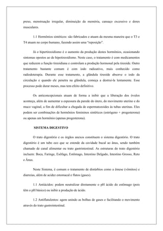 preso, menstruação irregular, diminuição da memória, cansaço excessivo e dores
musculares.
1.1 Hormônios sintéticos: são fabricados e atuam da mesma maneira que o T3 e
T4 atuam no corpo humano, fazendo assim uma “reposição”.
Já o hipertireoidismo é o aumento da produção destes hormônios, ocasionando
sintomas opostos ao de hipotireoidismo. Neste caso, o tratamento é com medicamentos
que reduzem a função tireoidiana e controlam a produção hormonal pela tireoide. Outro
tratamento bastante comum é com iodo radioativo, mais conhecido como
radiodoterapia. Durante esse tratamento, a glândula tireoide absorve o iodo da
circulação e quando ele penetra na glândula, começa a destruí-la lentamente. Esse
processo pode durar meses, mas tem efeito definitivo.
Os anticoncepcionais atuam de forma a inibir que a liberação dos óvulos
aconteça, além de aumentar a espessura da parede do útero, do movimento uterino e do
muco vaginal, a fim de dificultar a chegada de espermatozoides às tubas uterinas. Eles
podem ser combinações de hormônios femininos sintéticos (estrógeno + progesterona)
ou apenas um hormônio (apenas progesterona).
SISTEMA DIGESTIVO
O trato digestório e os órgãos anexos constituem o sistema digestório. O trato
digestório é um tubo oco que se estende da cavidade bucal ao ânus, sendo também
chamado de canal alimentar ou trato gastrintestinal. As estruturas do trato digestório
incluem: Boca, Faringe, Esôfago, Estômago, Intestino Delgado, Intestino Grosso, Reto
e Ânus.
Neste Sistema, é comum o tratamento de distúrbios como a êmese (vômitos) e
diarreias, além de acidez estomacal e flatos (gases).
1.1 Antiácidos: podem neutralizar diretamente o pH ácido do estômago (pois
têm o pH básico) ou inibir a produção de ácido.
1.2 Antiflatulentos: agem unindo as bolhas de gases e facilitando o movimento
através do trato gastrointestinal.
 