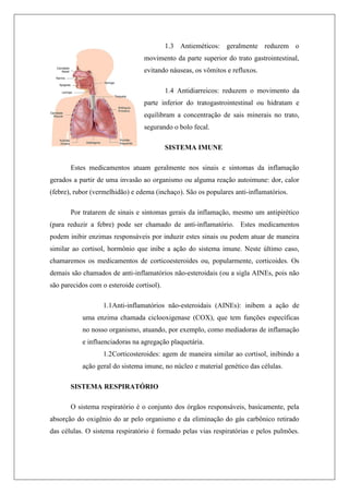 1.3 Antieméticos: geralmente reduzem o
movimento da parte superior do trato gastrointestinal,
evitando náuseas, os vômitos e refluxos.
1.4 Antidiarreicos: reduzem o movimento da
parte inferior do tratogastrointestinal ou hidratam e
equilibram a concentração de sais minerais no trato,
segurando o bolo fecal.
SISTEMA IMUNE
Estes medicamentos atuam geralmente nos sinais e sintomas da inflamação
gerados a partir de uma invasão ao organismo ou alguma reação autoimune: dor, calor
(febre), rubor (vermelhidão) e edema (inchaço). São os populares anti-inflamatórios.
Por tratarem de sinais e sintomas gerais da inflamação, mesmo um antipirético
(para reduzir a febre) pode ser chamado de anti-inflamatório. Estes medicamentos
podem inibir enzimas responsáveis por induzir estes sinais ou podem atuar de maneira
similar ao cortisol, hormônio que inibe a ação do sistema imune. Neste último caso,
chamaremos os medicamentos de corticoesteroides ou, popularmente, corticoides. Os
demais são chamados de anti-inflamatórios não-esteroidais (ou a sigla AINEs, pois não
são parecidos com o esteroide cortisol).
1.1Anti-inflamatórios não-esteroidais (AINEs): inibem a ação de
uma enzima chamada ciclooxigenase (COX), que tem funções específicas
no nosso organismo, atuando, por exemplo, como mediadoras de inflamação
e influenciadoras na agregação plaquetária.
1.2Corticosteroides: agem de maneira similar ao cortisol, inibindo a
ação geral do sistema imune, no núcleo e material genético das células.
SISTEMA RESPIRATÓRIO
O sistema respiratório é o conjunto dos órgãos responsáveis, basicamente, pela
absorção do oxigênio do ar pelo organismo e da eliminação do gás carbônico retirado
das células. O sistema respiratório é formado pelas vias respiratórias e pelos pulmões.
 