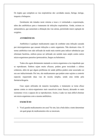 Os órgãos que compõem as vias respiratórias são: cavidades nasais, faringe, laringe,
traqueia e brônquios.
Geralmente são tratados neste sistema a tosse e é estimulada a expectoração,
além dos antibióticos para o tratamento de infecções respiratórias. Ainda, existem os
antiasmáticos, que aumentam a dilatação das vias aéreas, permitindo maior captação de
oxigênio.
ANTIBIÓTICOS
Antibiótico é qualquer medicamento capaz de combater uma infecção causada
por microrganismos que causam infecções a outro organismo. Não destroem vírus. O
termo antibiótico tem sido utilizado de modo mais restrito para indicar substâncias que
eliminam bactérias, embora possa ser utilizado em sentido mais amplo contra outros
micro-organismos parasitos (protozoários, fungos ou helmintos).
Todos eles agem diretamente matando os micro-organismos e/ou impedindo que
se reproduzam. Embora sejam muito eficazes, podem gerar toxicidade e efeitos
colaterais, além de que alguns problemas de saúde pública podem estar associados ao
seu uso indiscriminado. Por isto, são medicamentos que podem estar sujeitos a controle
especial, requerendo duas vias de receita simples, sendo uma retida pela
farmácia/drogaria.
Caso sejam utilizados de maneira incompleta, o tratamento se torna eficaz
apenas contra os micro-organismos mais suscetíveis (mais fracos), deixando os mais
resistentes vivos e capazes de se reproduzirem. Assim, é cada vez mais difícil eliminar
um micro-organismo com o mesmo antibiótico.
EXERCÍCIO
1- Você guarda medicamentos em casa? Se sim, leia a bula deles e tente determinar
em qual grupo de medicamentos eles se encaixam.
____________________________________________________________
____________________________________________________________
 