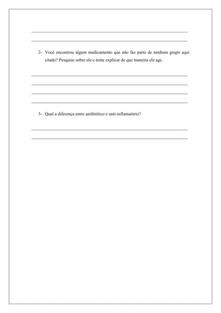 ____________________________________________________________
____________________________________________________________
2- Você encontrou algum medicamento que não faz parte de nenhum grupo aqui
citado? Pesquise sobre ele e tente explicar de que maneira ele age.
____________________________________________________________
____________________________________________________________
____________________________________________________________
____________________________________________________________
3- Qual a diferença entre antibiótico e anti-inflamatório?
____________________________________________________________
____________________________________________________________
 