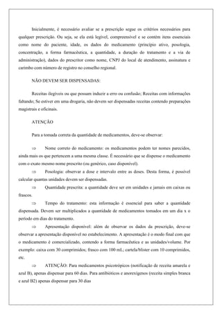 Inicialmente, é necessário avaliar se a prescrição segue os critérios necessários para
qualquer prescrição. Ou seja, se ela está legível, compreensível e se contém itens essenciais
como nome do paciente, idade, os dados do medicamento (princípio ativo, posologia,
concentração, a forma farmacêutica, a quantidade, a duração do tratamento e a via de
administração), dados do prescritor como nome, CNPJ do local de atendimento, assinatura e
carimbo com número de registro no conselho regional.
NÃO DEVEM SER DISPENSADAS:
Receitas ilegíveis ou que possam induzir a erro ou confusão; Receitas com informações
faltando; Se estiver em uma drogaria, não devem ser dispensadas receitas contendo preparações
magistrais e oficinais.
ATENÇÃO
Para a tomada correta da quantidade de medicamentos, deve-se observar:
 Nome correto do medicamento: os medicamentos podem ter nomes parecidos,
ainda mais os que pertencem a uma mesma classe. É necessário que se dispense o medicamento
com o exato mesmo nome prescrito (ou genérico, caso disponível).
 Posologia: observar a dose e intervalo entre as doses. Desta forma, é possível
calcular quantas unidades devem ser dispensadas.
 Quantidade prescrita: a quantidade deve ser em unidades e jamais em caixas ou
frascos.
 Tempo do tratamento: esta informação é essencial para saber a quantidade
dispensada. Devem ser multiplicados a quantidade de medicamentos tomados em um dia x o
período em dias do tratamento.
 Apresentação disponível: além de observar os dados da prescrição, deve-se
observar a apresentação disponível no estabelecimento. A apresentação é o modo final com que
o medicamento é comercializado, contendo a forma farmacêutica e as unidades/volume. Por
exemplo: caixa com 30 comprimidos; frasco com 100 mL; cartela/blister com 10 comprimidos,
etc.
 ATENÇÃO: Para medicamentos psicotrópicos (notificação de receita amarela e
azul B), apenas dispensar para 60 dias. Para antibióticos e anorexígenos (receita simples branca
e azul B2) apenas dispensar para 30 dias
 