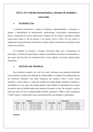 AULA 14: Cálculos farmacêuticos, sistemas de medidas e
conversão
 INTRODUÇÃO
A profissão farmacêutica é repleta de diferentes responsabilidades e atribuições: o
preparo e administração de medicamentos, epidemiologia, reconciliação medicamentosa,
leitura e diagnóstico de exames laboratoriais. Qualquer erro de cálculos matemáticos poderá
causar graves danos à vida do paciente e até mesmo, levá-lo à óbito. Por esse motivo, é
indispensável que profissionais farmacêuticos tenham sólidos conhecimentos matemáticos para
realizar esses cálculos.
Os atendentes de farmácia e drogaria necessitam lidar com a interpretação de
prescrições e calcular de maneira lógica e rápida as quantidades necessárias de medicamento, o
que requer uma boa base de matemática básica. Neste capítulo, revisaremos alguns pontos
importantes.
 SISTEMA DE MEDIDAS
Para podermos comparar um valor com outro, utilizamos uma grandeza predefinida
como referência, grandeza esta chamada de unidade padrão. As unidades de medida padrão que
nós brasileiros utilizamos com maior frequência são o grama, o litro e o metro (metro
quadrado e o metro cúbico). A partir das unidades de medida padrão, definem-se múltiplos e
submúltiplos (ou seja, partes da unidade padrão). Cada múltiplo ou submúltiplo deve receber
um prefixo antes da unidade padrão para sabermos do quanto se trata. Por exemplo, o prefixo
quilo quer dizer mil vezes a unidade padrão. Portanto, quilometro é 1000x o metro; quilograma
é 1000x a grama. A tabela abaixo trás os principais prefixos de múltiplos e submúltiplos:
MASSA
 