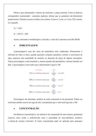 Observe que, aumentando o número de camisetas, o preço aumenta. Como as palavras
correspondem (aumentando - aumenta), podemos afirmar que as grandezas são diretamente
proporcionais. Portanto cruzam-se linhas com colunas. Cruza-se 3 com x e 5 com 120 e monta-
se a equação:
3x = 120.5
X = 120.5/3 = 200
Assim, realizando a multiplicação e a divisão, o valor de 5 camisetas seria R$ 200,00.
 PORCENTAGEM
A porcentagem é uma das áreas da matemática mais conhecidas. Praticamente é
utilizada em todas as áreas, quando queremos comparar grandezas, estimar o crescimento de
algo, expressar uma quantidade de aumento ou desconto do preço de alguma mercadoria.
Vemos porcentagem a todo momento e, mesmo quando não percebemos, estamos fazendo uso
dela. A porcentagem é uma razão cujo o denominador é igual a 100.
Porcentagens são chamadas, também de razão centesimal ou de percentual. Podem ser
resolvidas também através de regra de três, considerando que o valor total equivale a 100.
 CONCENTRAÇÃO
Em Química, concentração é um indicativo de composição de uma mistura, geralmente
expressa como sendo a razão/divisão entre a quantidade de uma substância (soluto) e
o volume da mistura (solvente). O termo concentração pode ser aplicado para quaisquer
 