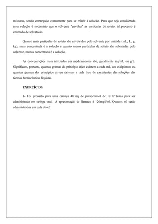misturas, sendo empregado comumente para se referir à solução. Para que seja considerada
uma solução é necessário que o solvente "envolva" as partículas de soluto, tal processo é
chamado de solvatação.
Quanto mais partículas de soluto são envolvidas pelo solvente por unidade (mL, L, g,
kg), mais concentrada é a solução e quanto menos partículas de soluto são solvatadas pelo
solvente, menos concentrada é a solução.
As concentrações mais utilizadas em medicamentos são, geralmente mg/mL ou g/L.
Significam, portanto, quantas gramas do princípio ativo existem a cada mL dos excipientes ou
quantas gramas dos princípios ativos existem a cada litro de excipientes das soluções das
formas farmacêuticas líquidas.
EXERCÍCIOS
1- Foi prescrito para uma criança 48 mg de paracetamol de 12/12 horas para ser
administrado em seringa oral. A apresentação do fármaco é 120mg/5ml. Quantos ml serão
administrados em cada dose?
 