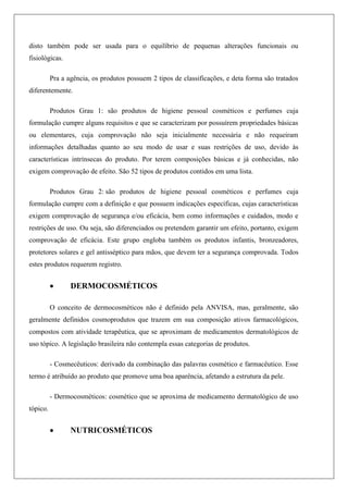 disto também pode ser usada para o equilíbrio de pequenas alterações funcionais ou
fisiológicas.
Pra a agência, os produtos possuem 2 tipos de classificações, e deta forma são tratados
diferentemente.
Produtos Grau 1: são produtos de higiene pessoal cosméticos e perfumes cuja
formulação cumpre alguns requisitos e que se caracterizam por possuírem propriedades básicas
ou elementares, cuja comprovação não seja inicialmente necessária e não requeiram
informações detalhadas quanto ao seu modo de usar e suas restrições de uso, devido às
características intrínsecas do produto. Por terem composições básicas e já conhecidas, não
exigem comprovação de efeito. São 52 tipos de produtos contidos em uma lista.
Produtos Grau 2: são produtos de higiene pessoal cosméticos e perfumes cuja
formulação cumpre com a definição e que possuem indicações específicas, cujas características
exigem comprovação de segurança e/ou eficácia, bem como informações e cuidados, modo e
restrições de uso. Ou seja, são diferenciados ou pretendem garantir um efeito, portanto, exigem
comprovação de eficácia. Este grupo engloba também os produtos infantis, bronzeadores,
protetores solares e gel antisséptico para mãos, que devem ter a segurança comprovada. Todos
estes produtos requerem registro.
 DERMOCOSMÉTICOS
O conceito de dermocosméticos não é definido pela ANVISA, mas, geralmente, são
geralmente definidos cosmoprodutos que trazem em sua composição ativos farmacológicos,
compostos com atividade terapêutica, que se aproximam de medicamentos dermatológicos de
uso tópico. A legislação brasileira não contempla essas categorias de produtos.
- Cosmecêuticos: derivado da combinação das palavras cosmético e farmacêutico. Esse
termo é atribuído ao produto que promove uma boa aparência, afetando a estrutura da pele.
- Dermocosméticos: cosmético que se aproxima de medicamento dermatológico de uso
tópico.
 NUTRICOSMÉTICOS
 