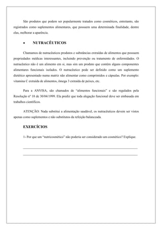 São produtos que podem ser popularmente tratados como cosméticos, entretanto, são
registrados como suplementos alimentares, que possuem uma determinada finalidade, dentre
elas, melhorar a aparência.
 NUTRACÊUTICOS
Chamamos de nutracêuticos produtos e substâncias extraídas de alimentos que possuem
propriedades médicas interessantes, incluindo prevenção ou tratamento de enfermidades. O
nutracêutico não é um alimento em si, mas sim um produto que contém alguns componentes
alimentares funcionais isolados. O nutracêutico pode ser definido como um suplemento
dietético apresentado numa matriz não alimentar como comprimidos e cápsulas. Por exemplo:
vitamina C extraída de alimentos, ômega 3 extraída de peixes, etc.
Para a ANVISA, são chamados de “alimentos funcionais” e são regulados pela
Resolução nº 18 de 30/04/1999. Ela prediz que toda alegação funcional deve ser embasada em
trabalhos científicos.
ATENÇÃO: Nada substitui a alimentação saudável, os nutracêuticos devem ser vistos
apenas como suplementos e não substitutos da refeição balanceada.
EXERCÍCIOS
1- Por que um “nutricosmético” não poderia ser considerado um cosmético? Explique.
____________________________________________________________
____________________________________________________________
 
