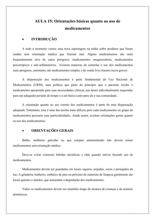 AULA 15: Orientações básicas quanto ao uso de
medicamentos
 INTRODUÇÃO
A todo o momento vemos uma nova reportagem na mídia sobre produtos que foram
usados sem orientação médica que fizeram mal. Alguns medicamentos são mais
frequentemente alvo de casos perigosos: medicamentos emagrecedores, medicamentos
psicotrópicos e anti-inflamatórios. Existem maneiras de controlar o uso dos medicamentos
mais perigosos, entretanto, até medicamentos simples e de venda livre trazem riscos graves.
A dispensação dos medicamentos é parte fundamental do Uso Racional de
Medicamentos (URM), uma política que parte do princípio que o paciente recebe o
medicamento apropriado para suas necessidades clínicas, nas doses individualmente requeridas
para um adequado período de tempo e a um baixo custo para ele e sua comunidade.
A orientação quanto ao uso correto dos medicamentos é parte de uma dispensação
adequada. Entretanto, esta é uma das tarefas mais difíceis pois cada medicamento ou grupo de
medicamentos possuem suas particularidades. Ainda assim, existem orientações gerais quanto
ao uso dos medicamentos.
 ORIENTAÇÕES GERAIS
Bebês, mulheres grávidas ou que estejam amamentando não devem tomar
medicamentos sem orientação médica.
Deve-se evitar consumir bebidas alcoólicas e chás quando estiver fazendo uso de
medicamentos.
Medicamentos devem ser guardados em locais seguros, arejados, secos e protegidos da
luz; A geladeira, banheiro, embaixo de pias ou próximo de materiais de limpeza geralmente são
locais quentes e úmidos, que aumentam a degradação dos medicamentos.
Todos os medicamentos devem ser mantidos longe do alcance de crianças e de animais
domésticos.
 