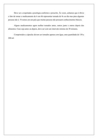 Deve ser a respeitada a posologia conforme o prescrito. Às vezes, achamos que é óbvio
o fato de tomar o medicamento de 6 em 6h representar tomada de 4x ao dia mas para algumas
pessoas não é. Vivemos em um país que muitas pessoas não possuem conhecimentos básicos.
Alguns medicamentos agem melhor tomados antes, outros junto e outros depois dos
alimentos. Caso seja antes ou depois, deve ser com um intervalo mínimo de 30 minutos.
Comprimidos e cápsulas devem ser tomados apenas com água, uma quantidade de 150 a
200 ml.
 