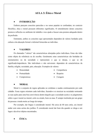 AULA 3: Ética e Moral
 INTRODUÇÃO
Embora pareçam conceitos parecidos e no senso popular se confundam, no contexto
filosófico, ética e moral possuem diferentes significados. O entendimento destes conceitos
promove reflexões no ambiente de trabalho e nos ajuda a buscar uma postura adequada dentro
da profissão.
Entretanto, ambos os conceitos aqui apresentados dependem de valores herdados pela
cultura e da educação formal e informal fornecidas ao indivíduo.
 VALORES
Os chamados “valores” são características almejadas pelos indivíduos. Estas são tidas
como objeto de referência ou de escolha. Geralmente estas características são herdadas de
ensinamentos ou da sociedade e representam o que se deseja, o que se dá
significado/importância. São individuais e não universais: dependem de características da
família, religião, sociedade, país, educação. Exemplos de valores:
 Honestidade
 Pontualidade
 Compromisso
 Competência
 Respeito
 Coragem
 MORAL
Moral é o conjunto de regras aplicadas no cotidiano e usadas continuamente por cada
cidadão. Essas regras orientam cada indivíduo, fazendo-o se encaixar na sociedade norteando
as suas ações para uma boa convivência dentro daquilo que a sociedade aceita e os julgamentos
sobre o que é moral ou imoral, certo ou errado, bom ou mau. É sempre instituída por um grupo
de pessoas e muda muito ao longo do tempo.
Por exemplo, dar língua é considerado imoral. Há cerca de 60 anos atrás, era imoral
andar com saias acima dos joelhos. É considerado moral dar bom dia quando se chega a um
lugar e devolver objetos encontrados.
 ÉTICA
 