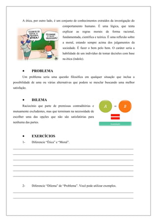 A ética, por outro lado, é um conjunto de conhecimentos extraídos da investigação do
comportamento humano. É uma lógica, que tenta
explicar as regras morais de forma racional,
fundamentada, científica e teórica. É uma reflexão sobre
a moral, estando sempre acima dos julgamentos da
sociedade. É fazer o bem pelo bem. O caráter seria a
habilidade de um indivíduo de tomar decisões com base
na ética (índole).
 PROBLEMA
Um problema seria uma questão filosófica em qualquer situação que inclua a
possibilidade de uma ou várias alternativas que podem se mesclar buscando uma melhor
satisfação.
 DILEMA
Raciocínio que parte de premissas contraditórias e
mutuamente excludentes, mas que terminam na necessidade de
escolher uma das opções que não são satisfatórias para
nenhuma das partes.
 EXERCÍCIOS
1- Diferencie “Ética” e “Moral”.
____________________________________________________________________________
____________________________________________________________________________
____________________________________________________________________________
____________________________________________________________________________
____________________________________________________________________________
____________________________________________________________________________
2- Diferencie “Dilema” de “Problema”. Você pode utilizar exemplos.
____________________________________________________________________________
____________________________________________________________________________
 