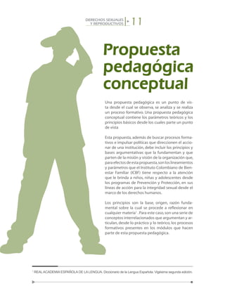 11DERECHOS SEXUALES
Y REPRODUCTIVOS
Una propuesta pedagógica es un punto de vis-
ta desde el cual se observa, se analiza y se realiza
un proceso formativo. Una propuesta pedagógica
conceptual contiene los parámetros teóricos y los
principios básicos desde los cuales parte un punto
de vista.
Esta propuesta, además de buscar procesos forma-
tivos e impulsar políticas que direccionen el accio-
nar de una institución, debe incluir los principios y
bases argumentativas que la fundamentan y que
parten de la misión y visión de la organización que,
paraefectosdeestapropuesta,sonloslineamientos
y parámetros que el Instituto Colombiano de Bien-
estar Familiar (ICBF) tiene respecto a la atención
que le brinda a niños, niñas y adolescentes desde
los programas de Prevención y Protección, en sus
líneas de acción para la integridad sexual desde el
marco de los derechos humanos.
Los principios son la base, origen, razón funda-
mental sobre la cual se procede a reflexionar en
cualquier materia1
.Para este caso,son una serie de
conceptos interrelacionados que argumentan y ar-
ticulan, desde lo práctico y lo teórico, los procesos
formativos presentes en los módulos que hacen
parte de esta propuesta pedagógica.
1
REALACADEMIA ESPAÑOLA DE LA LENGUA. Diccionario de la Lengua Española. Vigésima segunda edición.
Propuesta
pedagógica
conceptual
 