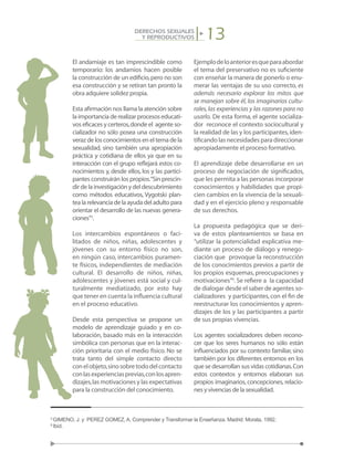 13DERECHOS SEXUALES
Y REPRODUCTIVOS
El andamiaje es tan imprescindible como
temporario: los andamios hacen posible
la construcción de un edificio,pero no son
esa construcción y se retiran tan pronto la
obra adquiere solidez propia.
Esta afirmación nos llama la atención sobre
laimportanciaderealizarprocesoseducati-
vos eficaces y certeros,donde el agente so-
cializador no sólo posea una construcción
verazdelosconocimientosenel tema de la
sexualidad, sino también una apropiación
práctica y cotidiana de ellos ya que en su
interacción con el grupo reflejará estos co-
nocimientos y, desde ellos, los y las partici-
pantes construirán los propios.“Sin prescin-
dirdelainvestigaciónydeldescubrimiento
como métodos educativos, Vygotski plan-
tealarelevanciadelaayudadeladultopara
orientar el desarrollo de las nuevas genera-
ciones”5
.
Los intercambios espontáneos o faci-
litados de niños, niñas, adolescentes y
jóvenes con su entorno físico no son,
en ningún caso, intercambios puramen-
te físicos, independientes de mediación
cultural. El desarrollo de niños, niñas,
adolescentes y jóvenes está social y cul-
turalmente mediatizado, por esto hay
que tener en cuenta la influencia cultural
en el proceso educativo.
Desde esta perspectiva se propone un
modelo de aprendizaje guiado y en co-
laboración, basado más en la interacción
simbólica con personas que en la interac-
ción prioritaria con el medio físico. No se
trata tanto del simple contacto directo
conelobjeto,sinosobretododelcontacto
conlasexperienciasprevias,conlosapren-
dizajes,las motivaciones y las expectativas
para la construcción del conocimiento.
Ejemplodeloanterioresqueparaabordar
el tema del preservativo no es suficiente
con enseñar la manera de ponerlo o enu-
merar las ventajas de su uso correcto, es
además necesario explorar los mitos que
se manejan sobre él, los imaginarios cultu-
rales,las experiencias y las razones para no
usarlo. De esta forma, el agente socializa-
dor reconoce el contexto sociocultural y
la realidad de las y los participantes,iden-
tificando las necesidades para direccionar
apropiadamente el proceso formativo.
El aprendizaje debe desarrollarse en un
proceso de negociación de significados,
que les permita a las personas incorporar
conocimientos y habilidades que propi-
cien cambios en la vivencia de la sexuali-
dad y en el ejercicio pleno y responsable
de sus derechos.
La propuesta pedagógica que se deri-
va de estos planteamientos se basa en
“utilizar la potencialidad explicativa me-
diante un proceso de diálogo y renego-
ciación que provoque la reconstrucción
de los conocimientos previos a partir de
los propios esquemas, preocupaciones y
motivaciones”6
. Se refiere a la capacidad
de dialogar desde el saber de agentes so-
cializadores y participantes,con el fin de
reestructurar los conocimientos y apren-
dizajes de los y las participantes a partir
de sus propias vivencias.
Los agentes socializadores deben recono-
cer que los seres humanos no sólo están
influenciados por su contexto familiar,sino
también por los diferentes entornos en los
que se desarrollan sus vidas cotidianas.Con
estos contextos y entornos elaboran sus
propios imaginarios, concepciones, relacio-
nes y vivencias de la sexualidad.
5
GIMENO, J. y PEREZ GOMEZ, A. Comprender y Transformar la Enseñanza. Madrid: Morata, 1992.
6
Ibíd.
 