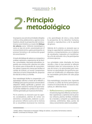14DERECHOS SEXUALES
Y REPRODUCTIVOS
Seproponeunaseriedeactividadesdirigidas
aniñosyniñas,adolescentesy agentessocia-
lizadores, desde la perspectiva del construc-
tivismo socio histórico y a través del diálogo
de saberes como “referente metodológico y
como un tipo de acción caracterizado por el
reconocimiento de los sujetos participantes en
procesos formativos o de construcción grupal
de conocimientos” 7
.
Atravésdeldiálogodesaberessecomparteny
analizan opiniones y experiencias de las fami-
lias, comunidades, educando-educadores, lo-
grando una construcción colectiva con todos
los actores para el desarrollo de conocimien-
tos,valores y pautas de crianza que faciliten el
cambio de actitud, y el asumir compromisos
colectivos en torno al desarrollo de proyectos
de vida de la niñez y su familia.
Esta metodología facilita la comprensión y el
aprendizaje colectivo a través de la reflexión y
eldiálogo,paraquelosprocesoscomunicativos
adquieran validez, significado y generen una
apropiación real de los mismos.De igual mane-
ra,permite visibilizar los cambios en los conoci-
mientos generados por el proceso formativo.
Por lo anterior, es necesario que los agen-
tes socializadores, además de contar con
elementos conceptuales, elaboren su pro-
pio proceso reflexivo acerca de la vivencia
de su sexualidad, reconozcan las vivencias
y los aprendizajes de otros y otras, desde
la perspectiva de los derechos humanos,
sexuales y reproductivos y de la equidad
de género.
Además de lo anterior, es necesario que se
tenga la capacidad de cuestionar los conoci-
mientos y comportamientos, con el objetivo
de reevaluarlos, mejorarlos y/o transformar-
los, a fin de estimular a los y las participantes
al mismo ejercicio.
Las actividades están diseñadas de forma
sencilla y clara, lo que permite la reflexión
individual sobre los conocimientos, las for-
mas de actuar y la oportunidad para trans-
formar sus aprendizajes.De igual forma,per-
miten ser modificadas y/o adaptadas según
las necesidades particulares de cada grupo
o región.
Esta metodología,conocida como Aprender
a Enseñar, se utiliza de forma participativa y
creativa en el desarrollo de las sesiones edu-
cativas,en diferentes fases:
•	 Reflexionemos y compartamos:
	 Atravésdepreguntasreflexivasseintercam-
bian experiencias y opiniones de las perso-
nas (niñas/os, jóvenes, familias), invitándo-
las a recordar y compartir sus experiencias,
creencias, sentimientos, ideas, puntos de
vista y conocimientos sobre la sexualidad.
7
GHISO, Alfredo. Potenciando la diversidad. Diálogo de saberes, una práctica hermenéutica colectiva.
Medellín: Universidad de Antioquia., 2000.
2.	Principio
	metodológico
 