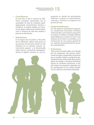 15DERECHOS SEXUALES
Y REPRODUCTIVOS
•	 Consultemos:
	 En esta fase se dan a conocer los dife-
rentes conceptos relacionados con la
sexualidad. Se trata de compartir peda-
gógicamente conocimientos técnicos y
científicos. Se sugiere trabajar con lectu-
ras de apoyo, exposiciones audiovisuales,
casos e historias de vida para ampliar y
precisar la información.
•	 Debatamos:
	 Es el espacio de encuentro y discusión
de los diferentes saberes del grupo: el
que poseen las personas desde su vida
cotidiana en su contexto cultural -co-
nocimiento popular- y el denominado
saber técnico, compartido pedagógica-
mente. El debate continúa en una ne-
gociación en donde los participantes
reafirman o aclaran sus conocimientos,
creencias y vivencias, o enriquecen sus
puntos de vista.
•	 Comprometámonos:
	 En esta etapa los participantes expresan
los compromisos personales, familiares,
institucionales y comunitarios,para poner
en práctica lo relativo al trabajo reflexivo
desarrollado por el grupo en torno a los
intereses de la niñez y sus familias, y a la
construcción de una cultura garante de
sus derechos, particularmente los sexua-
les y reproductivos.
•	 Evaluemos:
	 Toda sesión formativa debe ser evaluada
por los integrantes del proceso, desta-
cando los logros,inquietudes,situaciones
que se pueden mejorar, y programar par-
ticipativamente,el desarrollo de procesos,
planes de trabajo y temáticas formativas
futuras. En reuniones posteriores se de-
ben evaluar los progresos obtenidos por
los participantes en sus núcleos familia-
res con relación a la temática abordada.
 