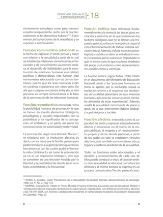 18DERECHOS SEXUALES
Y REPRODUCTIVOS
cientemente complejos como para merecer
estudio independiente, razón por la que for-
malmente se les denomina holones”10
. Estos
enmarcan las funciones de la sexualidad y se
exponen a continuación:
Función comunicativa relacional: es
la forma de expresar el sentir, pensar y hacer
con relación a la sexualidad,a partir de lo cual
se establecen relaciones comunicativas,emo-
cionales y de conocimiento.Lo anterior impli-
ca el desarrollo de habilidades para la cons-
trucción de relaciones humanas con calidad,
pacíficas y democráticas. Esta función está
íntimamente relacionada con las demás fun-
ciones, puesto que los seres humanos están
en continua convivencia con otros seres. De
ahí que cualquier encuentro entre dos o más
personas es siempre comunicativo, es la base
de la construcción de las relaciones humanas.
Funciónreproductiva:entendidacomo
la posibilidad humana de procrear, en la que
se tienen en cuenta elementos biológicos,
psicológicos y sociales relacionados con la
posibilidad y los significados de la concep-
ción, el embarazo y el parto, así como las
construcciones de paternidad y maternidad.
La procreación,según José Antonio Marina11
,
se relaciona con “la institución afectiva, es
decir,con los lazos que la familia genera para
poder brindarle a la generación siguiente las
herramientas con las cuales podrá enfrentar
la vida cotidiana. Es así como la procreación
ya no es un imperativo biológico, sino que
se convierte en una decisión medida por la
libertad y la posibilidad de decidir tener o no
hijos,el momento y la frecuencia”.
Función erótica: hace referencia funda-
mentalmente a la vivencia del placer,goce,ex-
citación y erotismo, en la que intervienen los
factores biológicos, que no se limitan a la res-
puesta genital,y abarcan la respuesta corporal
con el funcionamiento de todo el sistema ner-
vioso central.Además,incluye aspectos psico-
lógicos y sociales,es decir,se entrelaza la men-
te y el cuerpo,por lo cual es tan importante lo
que se siente como lo que se piensa alrededor
del placer y el erotismo como representacio-
nes sociales,mitos y creencias.
La función erótica, según Rubio (1994) citado
en el documento del Ministerio de Educación
Nacional, alude a los “procesos humanos en
torno al apetito por la excitación sexual, la
excitación misma y el orgasmo, sus resultan-
tes en la calidad placentera de esas vivencias
humanas,así como las construcciones menta-
les alrededor de estas experiencias”. Además,
resalta la sexualidad como fuente de placer y
goce, en la que intervienen factores biológi-
cos,psicológicos y sociales.
Función afectiva: entendida como la ca-
pacidad de sentir y expresar adecuadamente
afectos y emociones en el marco de la res-
ponsabilidad, el respeto y el reconocimien-
to propios y de las demás personas, a partir
de los cuales no sólo se establecen vínculos
afectivos,sino también comunicativos,éticos,
legales y políticos alrededor de la sexualidad.
Todas las funciones están relacionadas, y el
ejercicio y reconocimiento de cada una de
ellas puede conducir a otras:el carácter eróti-
co de la sexualidad se relaciona con la función
afectiva y, al mismo tiempo, se expresa en un
proceso comunicativo.De otra parte,el carác-
10
RUBIO A, Eusebio. Visión Panorámica de la Sexualidad Humanidad. Revista Latinoamericana de sexología.
1996, vol. 11 No. 2. Pág. 144.
11
MARINA, José Antonio. Citado en Fondo Mundial. Proyecto Colombia. Educación para la Sexualidad. Módulo 3
“Construcción de una respuesta intersectorial en salud sexual y reproductiva, con énfasis en prevención y atención
a las ITS-VIH-SIDA, con jóvenes y adolescentes residentes en comunidades receptoras de población desplazada
en Colombia”. Pág. 23.
 