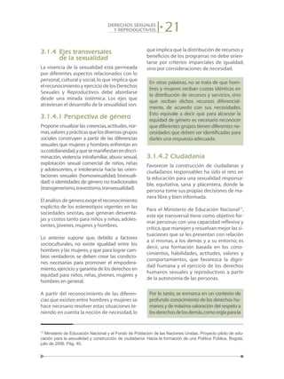 21DERECHOS SEXUALES
Y REPRODUCTIVOS
3.1.4	Ejes transversales
	 de la sexualidad
La vivencia de la sexualidad está permeada
por diferentes aspectos relacionados con lo
personal,cultural y social,lo que implica que
el reconocimiento y ejercicio de los Derechos
Sexuales y Reproductivos debe abordarse
desde una mirada sistémica. Los ejes que
atraviesan el desarrollo de la sexualidad son:
3.1.4.1 Perspectiva de género
Propone visualizar las creencias,actitudes,nor-
mas,valoresyprácticasquelosdiversosgrupos
sociales construyen a partir de las diferencias
sexuales que mujeres y hombres enfrentan en
sucotidianeidad,yquesemanifiestanendiscri-
minación, violencia intrafamiliar, abuso sexual,
explotación sexual comercial de niños, niñas
y adolescentes, e intolerancia hacia las orien-
taciones sexuales (homosexualidad, bisexuali-
dad) o identidades de género no tradicionales
(transgenerismo,travestismo,transexualidad).
El análisis de género exige el reconocimiento
explícito de los estereotipos vigentes en las
sociedades sexistas, que generan desventa-
jas y costos tanto para niños y niñas, adoles-
centes,jóvenes,mujeres y hombres.
Lo anterior supone que, debido a factores
socioculturales, no existe igualdad entre los
hombres y las mujeres,y que para lograr cam-
bios verdaderos se deben crear las condicio-
nes necesarias para promover el empodera-
miento,ejercicio y garantía de los derechos en
equidad para niños, niñas, jóvenes, mujeres y
hombres en general.
A partir del reconocimiento de las diferen-
cias que existen entre hombres y mujeres se
hace necesario resolver estas situaciones te-
niendo en cuenta la noción de necesidad, lo
que implica que la distribución de recursos y
beneficios de los programas no debe orien-
tarse por criterios imparciales de igualdad,
sino por consideraciones de necesidad.
En otras palabras, no se trata de que hom-
bres y mujeres reciban cuotas idénticas en
la distribución de recursos y servicios, sino
que reciban dichos recursos diferencial-
mente, de acuerdo con sus necesidades.
Esto equivale a decir que para alcanzar la
equidad de género es necesario reconocer
que diferentes grupos tienen diferentes ne-
cesidades que deben ser identificadas para
darles una respuesta adecuada.
3.1.4.2 Ciudadanía
Favorecer la construcción de ciudadanas y
ciudadanos responsables ha sido el reto en
la educación para una sexualidad responsa-
ble, equitativa, sana y placentera, donde la
persona tome sus propias decisiones de ma-
nera libre y bien informada.
Para el Ministerio de Educación Nacional17
,
este eje transversal tiene como objetivo for-
mar personas con una capacidad reflexiva y
crítica,que manejen y resuelvan mejor las si-
tuaciones que se les presentan con relación
a sí mismas, a los demás y a su entorno; es
decir, una formación basada en los cono-
cimientos, habilidades, actitudes, valores y
comportamientos, que favorezca la digni-
dad humana y el ejercicio de los derechos
humanos sexuales y reproductivos a partir
de la autonomía de las personas.
Por lo tanto, se enmarca en un contexto de
profundo conocimiento de los derechos hu-
manos y de máxima valoración del respeto a
losderechosdelosdemás,comoreglaparala
17
Ministerio de Educación Nacional y el Fondo de Población de las Naciones Unidas. Proyecto piloto de edu-
cación para la sexualidad y construcción de ciudadanía: Hacia la formación de una Política Pública. Bogotá,
julio de 2006. Pág. 40.
 