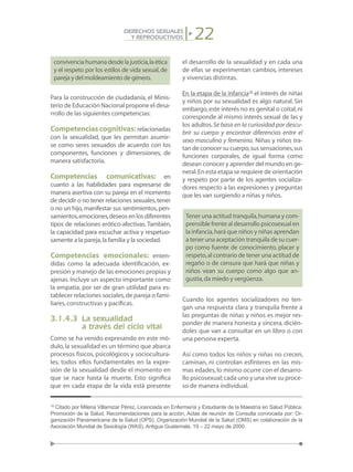 22DERECHOS SEXUALES
Y REPRODUCTIVOS
convivenciahumanadesdelajusticia,laética
y el respeto por los estilos de vida sexual,de
pareja y del moldeamiento de género.
Para la construcción de ciudadanía, el Minis-
terio de Educación Nacional propone el desa-
rrollo de las siguientes competencias:
Competencias cognitivas:relacionadas
con la sexualidad, que les permitan asumir-
se como seres sexuados de acuerdo con los
componentes, funciones y dimensiones, de
manera satisfactoria.
Competencias comunicativas: en
cuanto a las habilidades para expresarse de
manera asertiva con su pareja en el momento
de decidir o no tener relaciones sexuales,tener
o no un hijo,manifestar sus sentimientos,pen-
samientos,emociones,deseosenlosdiferentes
tipos de relaciones erótico-afectivas. También,
la capacidad para escuchar activa y respetuo-
samente a la pareja,la familia y la sociedad.
Competencias emocionales: enten-
didas como la adecuada identificación, ex-
presión y manejo de las emociones propias y
ajenas. Incluye un aspecto importante como
la empatía, por ser de gran utilidad para es-
tablecer relaciones sociales,de pareja o fami-
liares,constructivas y pacíficas.
3.1.4.3	 La sexualidad
	 a través del ciclo vital
Como se ha venido expresando en este mó-
dulo,la sexualidad es un término que abarca
procesos físicos, psicológicos y sociocultura-
les, todos ellos fundamentales en la expre-
sión de la sexualidad desde el momento en
que se nace hasta la muerte. Esto significa
que en cada etapa de la vida está presente
el desarrollo de la sexualidad y en cada una
de ellas se experimentan cambios, intereses
y vivencias distintas.
En la etapa de la infancia18
el interés de niñas
y niños por su sexualidad es algo natural. Sin
embargo,este interés no es genital o coital,ni
corresponde al mismo interés sexual de las y
los adultos.Se basa en la curiosidad por descu-
brir su cuerpo y encontrar diferencias entre el
sexo masculino y femenino. Niñas y niños tra-
tan de conocer su cuerpo,sus sensaciones,sus
funciones corporales, de igual forma como
desean conocer y aprender del mundo en ge-
neral.En esta etapa se requiere de orientación
y respeto por parte de los agentes socializa-
dores respecto a las expresiones y preguntas
que les van surgiendo a niñas y niños.
Tener una actitud tranquila,humana y com-
prensible frente al desarrollo psicosexual en
la infancia,hará que niños y niñas aprendan
a tener una aceptación tranquila de su cuer-
po como fuente de conocimiento, placer y
respeto,al contrario de tener una actitud de
regaño o de censura que hará que niñas y
niños vean su cuerpo como algo que an-
gustia,da miedo y vergüenza.
Cuando los agentes socializadores no ten-
gan una respuesta clara y tranquila frente a
las preguntas de niñas y niños es mejor res-
ponder de manera honesta y sincera, dicién-
doles que van a consultar en un libro o con
una persona experta.
Así como todos los niños y niñas no crecen,
caminan, ni controlan esfínteres en las mis-
mas edades,lo mismo ocurre con el desarro-
llo psicosexual;cada uno y una vive su proce-
so de manera individual.
18
Citado por Milena Villamizar Pérez, Licenciada en Enfermería y Estudiante de la Maestría en Salud Pública.
Promoción de la Salud, Recomendaciones para la acción, Actas de reunión de Consulta convocada por: Or-
ganización Panamericana de la Salud (OPS), Organización Mundial de la Salud (OMS) en colaboración de la
Asociación Mundial de Sexología (WAS), Antigua Guatemala, 19 – 22 mayo de 2000.
 