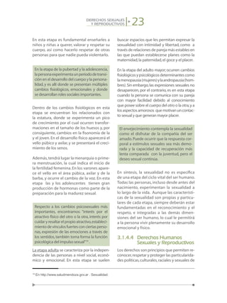 23DERECHOS SEXUALES
Y REPRODUCTIVOS
En esta etapa es fundamental enseñarles a
niños y niñas a querer, valorar y respetar su
cuerpo, así como hacerlo respetar de otras
personas para que nadie pueda violentarlo.
En la etapa de la pubertad y la adolescencia,
lapersonaexperimentaunperíododetransi-
ción en el desarrollo del cuerpo y la persona-
lidad, y es allí donde se presentan múltiples
cambios fisiológicos, emocionales y donde
se desarrollan roles sociales importantes.
Dentro de los cambios fisiológicos en esta
etapa se encuentran los relacionados con
la estatura, donde se experimenta un pico
de crecimiento por el cual ocurren transfor-
maciones en el tamaño de los huesos y, por
consiguiente, cambios en la fisonomía de la
y el joven. En el desarrollo físico aparecerá el
vello púbico y axilar, y se presentará el creci-
miento de los senos.
Además,tendrá lugar la menarquia o prime-
ra menstruación, la cual indica el inicio de
la fertilidad femenina. En los varones apare-
ce el vello en el área púbica, axilar y de la
barba, y ocurre el cambio de la voz. En esta
etapa las y los adolescentes tienen gran
producción de hormonas como parte de la
preparación para la madurez sexual.
Respecto a los cambios psicosexuales más
importantes, encontramos: “interés por el
atractivo físico del otro o la otra, interés por
cuidaryresaltarelpropioatractivo,estableci-
mientodevínculosfuertesconciertasperso-
nas, expresión de las emociones a través de
los sentidos,también toma forma la función
psicológica del impulso sexual”19
.
La etapa adulta se caracteriza por la indepen-
dencia de las personas a nivel social, econó-
mico y emocional. En esta etapa se suelen
buscar espacios que les permitan expresar la
sexualidad con intimidad y libertad, como a
través de relaciones de pareja más estables en
las que puedan establecerse planes como la
maternidad,la paternidad,el goce y el placer.
En la etapa del adulto mayor;ocurren cambios
fisiológicosypsicológicosdeterminantescomo
lamenopausia(mujeres)ylaandropausia(hom-
bres).Sin embargo,las expresiones sexuales no
desaparecen, por el contrario, es en esta etapa
cuando la persona se comunica con su pareja
con mayor facilidad debido al conocimiento
que posee sobre el cuerpo del otro o la otra,y a
losaspectosamorosos quemotivanuncontac-
to sexual y que generan mayor placer.
El envejecimiento contempla la sexualidad
como el disfrutar de la compañía del ser
amado.Puede ocurrir que la respuesta cor-
poral a estímulos sexuales sea más demo-
rada y la capacidad de recuperación más
lenta comparada con la juventud, pero el
deseo sexual continúa.
En síntesis, la sexualidad no es específica
de una etapa del ciclo vital del ser humano.
Todas las personas, incluso desde antes del
nacimiento, experimentan la sexualidad a
lo largo de la vida. Aunque las característi-
cas de la sexualidad son propias y particu-
lares de cada etapa, siempre deberán estar
fundamentadas en el reconocimiento y el
respeto, e integradas a las demás dimen-
siones del ser humano, lo cual le permitirá
a la persona vivir plenamente su desarrollo
emocional y físico.
3.1.4.4	 Derechos Humanos
	 Sexuales y Reproductivos
Los derechos son principios que permiten re-
conocer,respetar y proteger las particularida-
des políticas,culturales,raciales y sexuales de
19
En http://www.saludmendoza.gov.ar . Sexualidad.
 