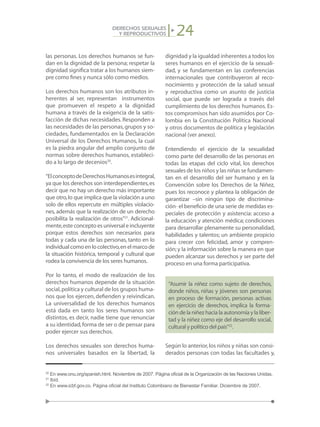 24DERECHOS SEXUALES
Y REPRODUCTIVOS
las personas. Los derechos humanos se fun-
dan en la dignidad de la persona; respetar la
dignidad significa tratar a los humanos siem-
pre como fines y nunca sólo como medios.
Los derechos humanos son los atributos in-
herentes al ser, representan instrumentos
que promueven el respeto a la dignidad
humana a través de la exigencia de la satis-
facción de dichas necesidades. Responden a
las necesidades de las personas,grupos y so-
ciedades, fundamentados en la Declaración
Universal de los Derechos Humanos, la cual
es la piedra angular del amplio conjunto de
normas sobre derechos humanos, estableci-
do a lo largo de decenios20
.
“ElconceptodeDerechosHumanosesintegral,
ya que los derechos son interdependientes,es
decir que no hay un derecho más importante
que otro,lo que implica que la violación a uno
solo de ellos repercute en múltiples violacio-
nes, además que la realización de un derecho
posibilita la realización de otros”21
. Adicional-
mente,este concepto es universal e incluyente
porque estos derechos son necesarios para
todas y cada una de las personas, tanto en lo
individualcomoenlocolectivo,enelmarcode
la situación histórica, temporal y cultural que
rodea la convivencia de los seres humanos.
Por lo tanto, el modo de realización de los
derechos humanos depende de la situación
social,política y cultural de los grupos huma-
nos que los ejercen, defienden y reivindican.
La universalidad de los derechos humanos
está dada en tanto los seres humanos son
distintos, es decir, nadie tiene que renunciar
a su identidad,forma de ser o de pensar para
poder ejercer sus derechos.
Los derechos sexuales son derechos huma-
nos universales basados en la libertad, la
dignidad y la igualdad inherentes a todos los
seres humanos en el ejercicio de la sexuali-
dad, y se fundamentan en las conferencias
internacionales que contribuyeron al reco-
nocimiento y protección de la salud sexual
y reproductiva como un asunto de justicia
social, que puede ser lograda a través del
cumplimiento de los derechos humanos. Es-
tos compromisos han sido asumidos por Co-
lombia en la Constitución Política Nacional
y otros documentos de política y legislación
nacional (ver anexo).
Entendiendo el ejercicio de la sexualidad
como parte del desarrollo de las personas en
todas las etapas del ciclo vital, los derechos
sexuales de los niños y las niñas se fundamen-
tan en el desarrollo del ser humano y en la
Convención sobre los Derechos de la Niñez,
pues los reconoce y plantea la obligación de
garantizar –sin ningún tipo de discrimina-
ción- el beneficio de una serie de medidas es-
peciales de protección y asistencia: acceso a
la educación y atención médica; condiciones
para desarrollar plenamente su personalidad,
habilidades y talentos; un ambiente propicio
para crecer con felicidad, amor y compren-
sión;y la información sobre la manera en que
pueden alcanzar sus derechos y ser parte del
proceso en una forma participativa.
“Asumir la niñez como sujeto de derechos,
donde niños, niñas y jóvenes son personas
en proceso de formación, personas activas
en ejercicio de derechos, implica la forma-
ción de la niñez hacia la autonomía y la liber-
tad y la niñez como eje del desarrollo social,
cultural y político del país”22
.
Según lo anterior,los niños y niñas son consi-
derados personas con todas las facultades y,
20
En www.onu.org/spanish.html. Noviembre de 2007. Página oficial de la Organización de las Naciones Unidas.
21
Ibíd.
22
En www.icbf.gov.co. Página oficial del Instituto Colombiano de Bienestar Familiar. Diciembre de 2007.
 