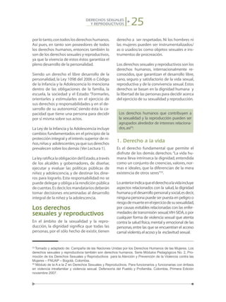 25DERECHOS SEXUALES
Y REPRODUCTIVOS
porlotanto,contodoslosderechoshumanos.
Así pues, en tanto son poseedores de todos
los derechos humanos, entonces también lo
son de los derechos sexuales y reproductivos,
ya que la vivencia de estos éstos garantiza el
pleno desarrollo de la personalidad.
Siendo un derecho el libre desarrollo de la
personalidad, la Ley 1098 del 2006 o Código
de la Infancia y la Adolescencia lo menciona
dentro de las obligaciones de la familia, la
escuela, la sociedad y el Estado: “Formarles,
orientarles y estimularles en el ejercicio de
sus derechos y responsabilidades y en el de-
sarrollo de su autonomía”, siendo ésta la ca-
pacidad que tiene una persona para decidir
por sí misma sobre sus actos.
La Ley de la Infancia y la Adolescencia incluye
cambios fundamentados en el principio de la
protección integral y el interés superior de ni-
ños,niñasy adolescentes,yaquesusderechos
prevalecen sobre los demás (Ver Lectura 1).
LaleyratificalaobligacióndelEstado,através
de los alcaldes y gobernadores, de diseñar,
ejecutar y evaluar las políticas públicas de
niñez y adolescencia, y de destinar los dine-
ros para lograrlo. Esta responsabilidad no se
puede delegar y obliga a la rendición pública
de cuentas.Es decir,los mandatarios deberán
tomar decisiones encaminadas al desarrollo
integral de la niñez y la adolescencia.
Los derechos
sexuales y reproductivos
En el ámbito de la sexualidad y la repro-
ducción, la dignidad significa que todas las
personas, por el sólo hecho de existir, tienen
derecho a ser respetadas. Ni los hombres ni
las mujeres pueden ser instrumentalizados/
as o usados/as como objetos sexuales e ins-
trumentos de procreación.
Los derechos sexuales y reproductivos son los
derechos humanos, internacionalmente re-
conocidos, que garantizan el desarrollo libre,
sano, seguro y satisfactorio de la vida sexual,
reproductiva y de la convivencia sexual.Estos
derechos se basan en la dignidad humana y
la libertad de las personas para decidir acerca
del ejercicio de su sexualidad y reproducción.
Los derechos humanos que contribuyen a
la sexualidad y la reproducción pueden ser
agrupados alrededor de intereses relaciona-
dos,así23
:
1. Derecho a la vida
Es el derecho fundamental que permite el
disfrute de los demás derechos.“La vida hu-
mana lleva intrínseca la dignidad, entendida
como un conjunto de creencias,valores,nor-
mas e ideales, que la diferencian de la mera
existencia de otros seres”24
.
Loanteriorindicaqueelderechoalavidaincluye
aspectos relacionados con la salud, la dignidad
humanayeldesarrollopersonalysocial,esdecir,
ninguna persona puede ser puesta en peligro o
riesgodemuerteenelejerciciodesusexualidad,
por causas evitables relacionadas con las enfer-
medades de transmisión sexual,VIH-SIDA,o por
cualquier forma de violencia sexual que atenta
contra la salud física,mental y emocional de las
personas,entre las que se encuentran el acceso
carnal violento,el acoso y la esclavitud sexual.
23
Tomado y adaptado de: Campaña de las Naciones Unidas por los Derechos Humanos de las Mujeres. Los
derechos sexuales y reproductivos también son derechos humanos. Serie Módulos Pedagógicos No. 2, Pro-
moción de los Derechos Sexuales y Reproductivos para la Atención y Prevención de la Violencia contra las
Mujeres – FNUAP – Bogotá, Colombia.
24
Módulo de la A a la Z en Derechos Sexuales y Reproductivos. Para funcionarios y funcionarias con énfasis
en violencia intrafamiliar y violencia sexual. Defensoría del Pueblo y Profamilia. Colombia, Primera Edición
noviembre 2007.
 