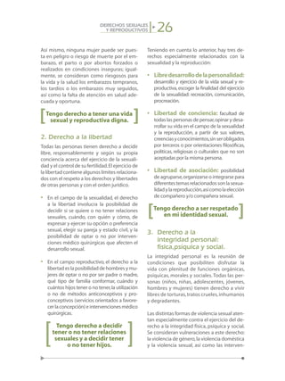 26DERECHOS SEXUALES
Y REPRODUCTIVOS
Así mismo, ninguna mujer puede ser pues-
ta en peligro o riesgo de muerte por el em-
barazo, el parto o por abortos forzados o
realizados en condiciones inseguras; igual-
mente, se consideran como riesgosos para
la vida y la salud los embarazos tempranos,
los tardíos o los embarazos muy seguidos,
así como la falta de atención en salud ade-
cuada y oportuna.
Tengo derecho a tener una vida
sexual y reproductiva digna.
2. Derecho a la libertad
Todas las personas tienen derecho a decidir
libre, responsablemente y según su propia
conciencia acerca del ejercicio de la sexuali-
dad y el control de su fertilidad.El ejercicio de
la libertad contiene algunos límites relaciona-
dos con el respeto a los derechos y libertades
de otras personas y con el orden jurídico.
•	 En el campo de la sexualidad, el derecho
a la libertad involucra la posibilidad de
decidir si se quiere o no tener relaciones
sexuales, cuándo, con quién y cómo, de
expresar y ejercer su opción o preferencia
sexual, elegir su pareja y estado civil, y la
posibilidad de optar o no por interven-
ciones médico quirúrgicas que afecten el
desarrollo sexual.
•	 En el campo reproductivo, el derecho a la
libertad es la posibilidad de hombres y mu-
jeres de optar o no por ser padre o madre,
qué tipo de familia conformar, cuándo y
cuántos hijos tener o no tener,la utilización
o no de métodos anticonceptivos y pro-
conceptivos (servicios orientados a favore-
cerlaconcepción)eintervencionesmédico
quirúrgicas.
Tengo derecho a decidir
tener o no tener relaciones
sexuales y a decidir tener
o no tener hijos.
Teniendo en cuenta lo anterior, hay tres de-
rechos especialmente relacionados con la
sexualidad y la reproducción:
•	 Libredesarrollodelapersonalidad:
desarrollo y ejercicio de la vida sexual y re-
productiva,escoger la finalidad del ejercicio
de la sexualidad: recreación, comunicación,
procreación.
•	 Libertad de conciencia: facultad de
todas las personas de pensar,opinar y desa-
rrollar su vida en el campo de la sexualidad
y la reproducción, a partir de sus valores,
creenciasyconocimientos,sinserobligados
por terceros o por orientaciones filosóficas,
políticas, religiosas o culturales que no son
aceptadas por la misma persona.
•	 Libertad de asociación: posibilidad
de agruparse,organizarse o integrarse para
diferentestemasrelacionadossonlasexua-
lidadylareproducción,asícomolaelección
de compañero y/o compañera sexual.
Tengo derecho a ser respetado
en mi identidad sexual.
3.	 Derecho a la
	 integridad personal:
	 física,psíquica y social.
La integridad personal es la reunión de
condiciones que posibiliten disfrutar la
vida con plenitud de funciones orgánicas,
psíquicas, morales y sociales. Todas las per-
sonas (niños, niñas, adolescentes, jóvenes,
hombres y mujeres) tienen derecho a vivir
libres de torturas,tratos crueles,inhumanos
y degradantes.
Las distintas formas de violencia sexual aten-
tan especialmente contra el ejercicio del de-
recho a la integridad física, psíquica y social.
Se consideran vulneraciones a este derecho:
la violencia de género,la violencia doméstica
y la violencia sexual, así como las interven-
[
[
[
[
 