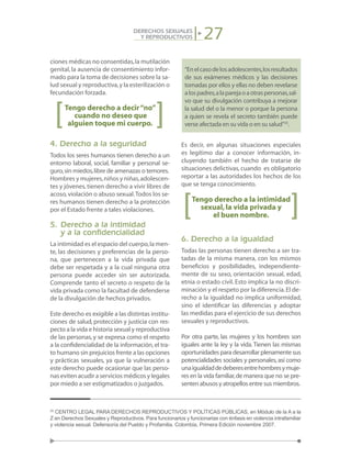 27DERECHOS SEXUALES
Y REPRODUCTIVOS
ciones médicas no consentidas,la mutilación
genital, la ausencia de consentimiento infor-
mado para la toma de decisiones sobre la sa-
lud sexual y reproductiva,y la esterilización o
fecundación forzada.
Tengo derecho a decir“no”
cuando no deseo que
alguien toque mi cuerpo.
4. Derecho a la seguridad
Todos los seres humanos tienen derecho a un
entorno laboral, social, familiar y personal se-
guro,sin miedos,libre de amenazas o temores.
Hombres y mujeres,niños y niñas,adolescen-
tes y jóvenes,tienen derecho a vivir libres de
acoso,violación o abuso sexual.Todos los se-
res humanos tienen derecho a la protección
por el Estado frente a tales violaciones.
5.	Derecho a la intimidad
	 y a la confidencialidad
La intimidad es el espacio del cuerpo,la men-
te, las decisiones y preferencias de la perso-
na, que pertenecen a la vida privada que
debe ser respetada y a la cual ninguna otra
persona puede acceder sin ser autorizada.
Comprende tanto el secreto o respeto de la
vida privada como la facultad de defenderse
de la divulgación de hechos privados.
Este derecho es exigible a las distintas institu-
ciones de salud, protección y justicia con res-
pecto a la vida e historia sexual y reproductiva
de las personas, y se expresa como el respeto
a la confidencialidad de la información,el tra-
to humano sin prejuicios frente a las opciones
y prácticas sexuales, ya que la vulneración a
este derecho puede ocasionar que las perso-
nas eviten acudir a servicios médicos y legales
por miedo a ser estigmatizados o juzgados.
“Enelcasodelosadolescentes,losresultados
de sus exámenes médicos y las decisiones
tomadas por ellos y ellas no deben revelarse
alospadres,alaparejaoaotraspersonas,sal-
vo que su divulgación contribuya a mejorar
la salud del o la menor o porque la persona
a quien se revela el secreto también puede
verse afectada en su vida o en su salud”25
.
Es decir, en algunas situaciones especiales
es legítimo dar a conocer información, in-
cluyendo también el hecho de tratarse de
situaciones delictivas,cuando es obligatorio
reportar a las autoridades los hechos de los
que se tenga conocimiento.
Tengo derecho a la intimidad
sexual,la vida privada y
el buen nombre.
6. Derecho a la igualdad
Todas las personas tienen derecho a ser tra-
tadas de la misma manera, con los mismos
beneficios y posibilidades, independiente-
mente de su sexo, orientación sexual, edad,
etnia o estado civil. Esto implica la no discri-
minación y el respeto por la diferencia.El de-
recho a la igualdad no implica uniformidad,
sino el identificar las diferencias y adoptar
las medidas para el ejercicio de sus derechos
sexuales y reproductivos.
Por otra parte, las mujeres y los hombres son
iguales ante la ley y la vida.Tienen las mismas
oportunidades para desarrollar plenamente sus
potencialidades sociales y personales,así como
unaigualdaddedeberesentrehombresymuje-
res en la vida familiar,de manera que no se pre-
senten abusos y atropellos entre sus miembros.
25
CENTRO LEGAL PARA DERECHOS REPRODUCTIVOS Y POLÍTICAS PÚBLICAS, en Módulo de la A a la
Z en Derechos Sexuales y Reproductivos. Para funcionarios y funcionarias con énfasis en violencia intrafamiliar
y violencia sexual. Defensoría del Pueblo y Profamilia. Colombia, Primera Edición noviembre 2007.
 