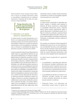 28DERECHOS SEXUALES
Y REPRODUCTIVOS
Tanto hombres como mujeres tienen dere-
cho a tomar sus propias decisiones sobre
su sexualidad y reproducción en cualquier
momento y situación de la vida, con auto-
nomía y responsabilidad.
Tengo derecho a las
mismas oportunidades
independientemente
de mi género
7.	Derecho a la salud
	 sexual y reproductiva
La salud sexual y la salud reproductiva se re-
fieren a un estado general de bienestar físico,
mental y social,y no a la mera ausencia de en-
fermedades o dolencias en todos los aspectos
relacionados con la sexualidad y la reproduc-
ción, y entrañan la posibilidad de ejercer los
derechos sexuales y reproductivos (DSR)26
.
UnbuenestadodeSaludSexualyReproductiva
(SSR) implica la capacidad de disfrutar de una
vida sexual satisfactoria y sin riesgos, la posibi-
lidad de ejercer el derecho a procrear o no,la li-
bertad para decidir el número y espaciamiento
de los hijos, el derecho a obtener información
que posibilite la toma de decisiones libres e in-
formadas y sin sufrir discriminación,coerción ni
violencia,el acceso y la posibilidad de elección
de métodos de regulación de la fecundidad se-
guros,eficaces,aceptablesyasequibles,laelimi-
nación de la violenc ia doméstica y sexual que
afecta la integridad y la salud,así como el dere-
cho a recibir servicios adecuados de atención a
la salud que permitan embarazos y partos sin
riesgos, y el acceso a servicios y programas de
calidad para la promoción, detección, preven-
ción y atención de todos los eventos relacio-
nados con la sexualidad y la reproducción, in-
dependientemente del sexo, edad, etnia, clase,
orientación sexual o estado civil de la persona,
y teniendo en cuenta sus necesidades específi-
cas de acuerdo con su ciclo vital27
.
Salud sexual
La salud sexual comprende la capacidad que
tienen mujeres y hombres para expresar y
disfrutar de forma autónoma y responsable
su sexualidad, relacionarse, sentir y expresar
afecto, formar pareja, experimentar placer y
ejercer libremente su identidad sexual. Se re-
fleja en conductas,actitudes y prácticas frente
a las diferentes experiencias de la vida,sin ries-
go de enfermedades trasmitidas sexualmente,
embarazos no deseados, coerción, violencia y
discriminación.
De acuerdo con la doctora Cook,el papel de la
reproducción pasa de ser un acto instintivo a
ser una expresión de amor y una confirmación
de los vínculos humanos. Como tal, la relación
sexual es un componente cada vez más impor-
tante de nuestro bienestar psicosocial y está
cada vez menos dirigido hacia la reproducción.
La salud sexual comprende los siguientes
aspectos:
•	 La posibilidad y capacidad para disfrutar
de relaciones sexuales satisfactorias que
les permitan tanto a hombres como a mu-
jeres experimentar y disfrutar de sensacio-
nes,emociones y sentimientos de una ma-
nera tranquila,satisfactoria y placentera.
•	 La posibilidad de decidir si se tienen o no
relaciones sexuales, cuándo, con quién
y cómo, evitando situaciones de abuso
sexual,coerción o violencia.
•	 Protección frente a las infecciones de
transmisión sexual como la opción de
26
Definición de la Organización Mundial de la Salud, OMS.
27
Cuarta Conferencia Mundial sobre la Mujer (CCMM), Plataforma 94, 95, 96; Conferencia Internacional sobre
Población y Desarrollo (CIPD) 7.2, documentos que a su vez incorporan la definición de salud de la Orga-
nización Mundial de la Salud, OMS.
 