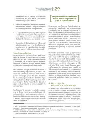 29DERECHOS SEXUALES
Y REPRODUCTIVOS
negociar el uso del condón,que facilite la
vivencia de una vida sexual satisfactoria
libre de riesgos para la salud.
•	 Eléxitoenellogroolaprevencióndelemba-
razo,ejercer el derecho a elegir el momento
de tenerlo o el método para prevenirlo.
•	 La capacidad de reconocer y obtener placer
a partir de la exploración del cuerpo como
parte del ser persona en la expresión indivi-
dual o en la interacción con los otros y otras.
•	 Capacidad de disfrutar de una vida sexual
satisfactoria, sin que el fin de ello sea ne-
cesariamente la reproducción, sino ade-
más el placer y el bienestar psicosexual.
Salud reproductiva
Lasaludreproductivahacereferenciaalacapa-
cidad de disfrutar de una vida sexual en el ejer-
cicio de la procreación,de manera satisfactoria
y sin riesgos, con la libertad decidir responsa-
blemente el número de hijos a tener, decidir
hacerlo o no,cuándo y con qué frecuencia.
Este derecho incluye protección especial a
la maternidad y la paternidad, acceso a ser-
vicios de salud que permitan embarazos y
partos sin riesgos y que den a las personas
las máximas oportunidades de tener hijos
sanos, y la oferta de programas para la aten-
ción integral de las necesidades de salud
reproductiva, incluida la anticoncepción de
emergencia.
Por lo tanto,“la atención en salud reproduc-
tiva se define como la constelación de mé-
todos,técnicas y servicios que contribuyen a
la salud y el bienestar reproductivos al evitar
y resolver los problemas relacionados con la
salud reproductiva28
”.
Tengo derecho a una buena
salud en el campo sexual
y en el reproductivo
De acuerdo con Rebecca Cook, la salud re-
productiva trasciende las problemáticas
individuales y a la sociedad completa, e in-
cluye dos áreas especialmente importantes:
“la capacidad de regular y controlar la fecun-
didad y la seguridad frente a las enfermeda-
des de transmisión sexual29
”, siendo las mu-
jeres quienes son más vulneradas en estos
aspectos, ya que afecta su salud individual,
la equidad de género frente a los derechos,
la estabilidad global y el equilibro entre la
población.
El derecho a la salud sexual y reproductiva
incluye la interrupción voluntaria del emba-
razo – IVE, establecida por la Corte Constitu-
cional en la Sentencia C- 355 de 2006, en tres
casos especiales: a) cuando la continuación
del embarazo constituya peligro para la vida
o la salud de la mujer; b) cuando exista grave
malformación del feto que haga inviable su
vida extrauterina; c) cuando el embarazo sea
resultado de una conducta constitutiva de ac-
ceso carnal o acto sexual sin consentimiento,
abusivo, o de inseminación artificial, de trans-
ferencia de óvulo fecundado no consentido,o
de incesto30
.
8. Derecho a la
educación e información
La educación e información es el fundamen-
to de la construcción de la autonomía y res-
ponsabilidad individuales para el ejercicio de
los derechos sexuales y reproductivos, y una
mejor calidad de salud sexual y salud repro-
ductiva con acceso a servicios de consejería,
prevención y atención.
28
NACIONES UNIDAS. Informe de la Conferencia Internacional sobre la Población y Desarrollo. El Cairo, 1994,
Capítulo 7, “Derechos sexuales y salud reproductiva”. Pág.12.
29
COOK, Rebecca J. y otros. Salud reproductiva y derechos humanos. Integración de la medicina, la ética y el
derecho. Universidad de Oxford, Profamilia. 2005. Pág. 11.
30
Corte Constitucional. Sentencia C- 355 de 2006
 