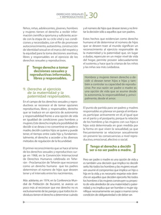 30DERECHOS SEXUALES
Y REPRODUCTIVOS
Niños, niñas, adolescentes, jóvenes, hombres
y mujeres tienen el derecho a recibir infor-
mación científica oportuna y suficiente,acor-
de con la etapa de su ciclo vital y sus condi-
ciones y necesidades,con el fin de promover
autoconocimiento,autoestima,construcción
de identidad sexual en el marco del respeto y
la equidad para la toma decisiones asertivas,
libres y responsables en el ejercicio de los
derechos sexuales y reproductivos.
Tengo derecho a tomar
decisiones sexuales y
reproductivas informadas,
libres y responsables.
9. Derecho al ejercicio
de la maternidad y la
paternidad responsables.
En el campo de los derechos sexuales y repro-
ductivos se reconoce el de tomar opciones
reproductivas, libres y responsables, derecho
que se traduce en un ejercicio de autonomía
y responsabilidad frente a una opción de vida
en igualdad de condiciones para hombres y
mujeres.Estederechoimplicalaposibilidadde
decidir si se desea o no convertirse en padre o
madre,decidir cuántos hijos se quiere y puede
tener, el tiempo entre cada hijo y, fundamen-
talmente, el derecho a acceder a los diversos
métodos de regulación de la fecundidad.
El primer reconocimiento que se hace al tema
de los derechos sexuales y reproductivos sur-
ge en 1968, en la Convención Internacional
de Derechos Humanos celebrada en Tehe-
rán - Proclamación de Teherán que reconoce
como un derecho humano que los padres
determinen el número de hijos que deseen
tener y el intervalo entre los nacimientos.
Más adelante, en 1974, en la Conferencia Mun-
dial de Población de Bucarest, se avanza un
poco más al reconocer que ese derecho no es
exclusivamentedelasparejasyquetodoslosin-
dividuostienenelderechoadeterminarcuándo
yelnúmerodehijosquedeseantener,ynolimi-
tar la decisión sólo a aquellos que son padres.
Estos hechos que evidencian como derecho
humano el de determinar el número de hijos
que se deseen traer al mundo significan un
reconocimiento al ejercicio responsable de
la maternidad y la paternidad que, sin lugar
a dudas, repercute en un mejor nivel de vida
del hogar, permite proveer adecuadamente
el sustento,y hace que la crianza de los niños
y las niñas sea más cuidadosa.
Hombres y mujeres tienen derecho a de-
cidir si desean tener hijos e hijas y tam-
bién a controlar su capacidad de reprodu-
cirse. Por esa razón ser padre o madre es
una opción de vida que se asume desde
la autonomía, la responsabilidad y, princi-
palmente, desde el amor.
El punto de partida para ser padres y madres
responsables es planear en pareja el embara-
zo, participar activamente en él, al igual que
en el parto y el postparto, porque la relación
de los hombres y las mujeres con sus hijos e
hijas está determinada en gran medida por
la forma en que viven la sexualidad, ya que
frecuentemente se relacionan sexualmente
sin prevenir las consecuencias a nivel repro-
ductivo,emocional,afectivo o social.
Tengo el derecho a decidir
ser o no ser padre o madre.
Pero ser padre o madre es una opción de vida y
es también una decisión que implica no decidir
serlo.Notodosloshombresylasmujeresresuel-
venasumirelcompromisoqueimplicaunhijoo
hija en la vida,y es necesario respetar este dere-
cho en aquellos que deciden ejercerlo.No todos
loshombresolasmujeresconstruyensuproyec-
todevidaalrededordeunamaternidadopater-
nidad,y no implica que ser hombre o mujer sig-
nifique necesariamente ser papá o mamá como
condicióndeobligatoriedadodedeberser.
[ [
 