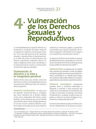 31DERECHOS SEXUALES
Y REPRODUCTIVOS
La vulnerabilidad hace especial referencia a
la posición o condición de mayor riesgo de
un grupo con respecto a otros grupos socia-
les. En el caso del ejercicio de los derechos
sexuales y reproductivos el desconocimien-
to, la falta de acceso, la discriminación por
factores económicos, culturales, étnicos, ra-
ciales y religiosos, entre otros, contribuyen a
la vulneración de los mismos.A continuación
se presentan algunos ejemplos:
Vulneración al
derecho a la vida y
la integridad personal
Dentro de los actos que atentan contra los
derechos a la vida y la integridad personal se
encuentran los diferentes tipos de violencia,
abuso y agresión.
Violencia intrafamiliar: “Es todo acto
de agresión intencional física y sicológica
que unos miembros de la familia realizan
contra otros integrantes del mismo núcleo
familiar, o entre personas que sin ser familia
viven dentro de la misma unidad doméstica.
Se incurre en esta conducta delictiva cuan-
do el sujeto activo ejecuta actos de violencia
material y/o amenazas, golpes y agresiones
emocionales, que causan situaciones de ex-
trema angustia o sufrimiento en el cuerpo o
en la salud física o mental de la víctima”31
.
La violencia al interior de la familia se expresa
dediferentesformas,ytodasellasson“unavio-
laciónalosderechoshumanosdelaspersonas,
lo que justifica la intervención estatal”32
.
Violencia física: constituida por el maltrato
físico ejercido, por ejemplo, a través de golpes,
empujones,patadas,correazos,quemaduras,he-
ridas y cachetadas.Es un maltrato que en algu-
nas ocasiones deja huella visible en el cuerpo y
puede afectar seriamente la salud de la víctima.
Violencia psicológica: “comprende
aquellos actos u omisiones destinados a
degradar o controlar a otras personas por
medio de la intimidación, la humillación, los
insultos, la amenaza, el chantaje emocional,
el aislamiento o cualquier conducta que im-
plique un daño en la salud sicológica, la au-
tonomía y el desarrollo personal”33
.
Estaformademaltratoseejercetambiénatra-
vés de subvaloración de la persona, encerra-
4.	Vulneración
	 de los Derechos
	 Sexuales y
	 Reproductivos
31
En www.fiscalia.gov.co .Página oficial de la Fiscalía General de la Nación. Colombia. Noviembre 2007
32
Compendio normativo y diccionario. Versión interdisciplinaria. Violencia intrafamiliar. 1. Haz Paz. Consejería
Presidencial para la Política Social. 2001. Apartado Diccionario de violencia intrafamiliar. Pág. 25.
33
Ibíd. Pág. 26.
 