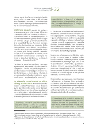 32DERECHOS SEXUALES
Y REPRODUCTIVOS
miento que la aleja las personas de su familia
y amigos, los celos excesivos, la ridiculización
ante conocidos y extraños.Es un maltrato que
afecta la salud mental y la estabilidad emocio-
nal de los miembros de la familia.
Violencia sexual: cuando se obliga a
una persona a tener relaciones o diferentes
prácticas sexuales en contra de su voluntad y
que atentan contra su libertad y dignidad,ya
sea a través del chantaje, toques del cuerpo
sin permiso, ultrajes y referencias obscenas
a la sexualidad. “Es una forma de ejercicio
de poder-dominación, una expresión de las
desigualdades entre sexos y generaciones,
que afecta en mayor proporción a las muje-
res jóvenes, a las niñas y los niños. La violen-
cia sexual es un dispositivo de control y/o de
explotación económica que se dirige a ins-
taurar o perpetuar condiciones sociales de
iniquidad y de subordinación”34
.
La violencia sexual se manifiesta con actos
agresivos que, mediante el uso de la fuerza fí-
sica,psíquica o moral,reducen a una persona a
condiciones de inferioridad para imponer una
conducta sexual en contra de su voluntad. Es
un acto que busca fundamentalmente some-
ter el cuerpo y la voluntad de las personas35
.
La violencia sexual contra los niños,
niñas y adolescentes.El Ministerio de Pro-
tección Social define el abuso sexual desde un
punto de vista médico-social como: “Contacto
o interacción entre un niño,niña y un adulto,en el
que el niño o niña es utilizado/a para la satisfac-
ciónsexualdeladultoodeterceros,desconociendo
eldesarrollopsicosexualdel/amenordeedad”36
.
La violencia sexual es una conducta in-
tolerable. Atenta contra los derechos
humanos, sexuales y reproductivos y, en
especial, contra el derecho a la soberanía
sobre sí mismo y la opción de decidir li-
bre y voluntariamente sobre el cuerpo, la
sexualidad y la reproducción.
La Declaración de los Derechos del Niño seña-
laquetodoslosniñossindistinciónalgunade-
ben ser protegidos por los hombres y mujeres,
y que el niño necesita de protección y cuidado
especiales debido a su falta de madurez física
y mental: gozar de una protección especial y
disponer de oportunidades para que pueda
desarrollarse física, mental, moral, espiritual y
socialmente en forma saludable y normal, en
condiciones de libertad y dignidad.
Igualmente,se hace extensivo al ámbito socio-
jurídico ya que reconoce la continua obliga-
ción por parte del Estado de garantizar el goce
de los mismos: al promulgar leyes para tal fin,
“la consideración fundamental a que se aten-
derá será el interés superior del niño”.Simultá-
neamente, establece que:“el niño es todo ser
humano menor de 18 años de edad, salvo en
los casos en donde la ley que le sea aplicable
establezca un límite inferior”.
Deahíseinfierequelaatenciónalosniños,niñas
y adolescentes víctimas de violencia sexual se
fundamentaensureconocimientocomosujeto
de derechos, cuyo desenvolvimiento depende
de la calidad de las relaciones que le ofrecen los
adultosresponsablesdesucrianza,desueduca-
ción y,a través de ellos,de la cultura.
Es importante tener en cuenta que los de-
litos sexuales contra menores no sólo son
aquellos actos en los que media el con-
tacto físico. También “están constituidos
por actos que atenten contra la libertad,
34
Derecho a los derechos. Atención Integral a Sobrevivientes de delitos Sexuales. FNUAP. Pág. 13. 2001.
35
En www.fiscalia.gov.co .Página oficial de la Fiscalía General de la Nación. Colombia. Noviembre 2007.
36
Ministerio de Salud, Ministerio de la Protección Social (antes Ministerio de Salud). Guía de Atención al Menor
Maltratado, Resolución 412 de 2000. Pág. 11.
 