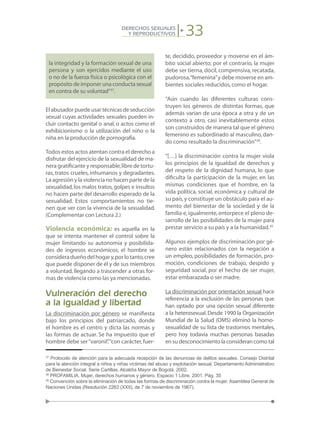 33DERECHOS SEXUALES
Y REPRODUCTIVOS
la integridad y la formación sexual de una
persona y son ejercidos mediante el uso
o no de la fuerza física o psicológica con el
propósito de imponer una conducta sexual
en contra de su voluntad”37
.
El abusador puede usar técnicas de seducción
sexual cuyas actividades sexuales pueden in-
cluir contacto genital o anal, o actos como el
exhibicionismo o la utilización del niño o la
niña en la producción de pornografía.
Todos estos actos atentan contra el derecho a
disfrutar del ejercicio de la sexualidad de ma-
nera gratificante y responsable,libre de tortu-
ras, tratos crueles, inhumanos y degradantes.
La agresión y la violencia no hacen parte de la
sexualidad,los malos tratos,golpes e insultos
no hacen parte del desarrollo esperado de la
sexualidad. Estos comportamientos no tie-
nen que ver con la vivencia de la sexualidad.
(Complementar con Lectura 2.)
Violencia económica: es aquella en la
que se intenta mantener el control sobre la
mujer limitando su autonomía y posibilida-
des de ingresos económicos; el hombre se
consideradueñodelhogary,porlotanto,cree
que puede disponer de él y de sus miembros
a voluntad, llegando a trascender a otras for-
mas de violencia como las ya mencionadas.
Vulneración del derecho
a la igualdad y libertad
La discriminación por género se manifiesta
bajo los principios del patriarcado, donde
el hombre es el centro y dicta las normas y
las formas de actuar. Se ha impuesto que el
hombre debe ser“varonil”,“con carácter,fuer-
te, decidido, proveedor y moverse en el ám-
bito social abierto; por el contrario, la mujer
debe ser tierna,dócil,comprensiva,recatada,
pudorosa,“femenina”y debe moverse en am-
bientes sociales reducidos,como el hogar.
“Aún cuando las diferentes culturas cons-
truyen los géneros de distintas formas, que
además varían de una época a otra y de un
contexto a otro, casi inevitablemente estos
son construidos de manera tal que el género
femenino es subordinado al masculino, dan-
do como resultado la discriminación”38
.
“[…] la discriminación contra la mujer viola
los principios de la igualdad de derechos y
del respeto de la dignidad humana, lo que
dificulta la participación de la mujer, en las
mismas condiciones que el hombre, en la
vida política, social, económica y cultural de
su país,y constituye un obstáculo para el au-
mento del bienestar de la sociedad y de la
familia e, igualmente, entorpece el pleno de-
sarrollo de las posibilidades de la mujer para
prestar servicio a su país y a la humanidad.39
Algunos ejemplos de discriminación por gé-
nero están relacionados con la negación a
un empleo, posibilidades de formación, pro-
moción, condiciones de trabajo, despido y
seguridad social, por el hecho de ser mujer,
estar embarazada o ser madre.
La discriminación por orientación sexual hace
referencia a la exclusión de las personas que
han optado por una opción sexual diferente
a la heterosexual.Desde 1990 la Organización
Mundial de la Salud (OMS) eliminó la homo-
sexualidad de su lista de trastornos mentales,
pero hoy todavía muchas personas basadas
en su desconocimiento la consideran como tal
37
Protocolo de atención para la adecuada recepción de las denuncias de delitos sexuales. Consejo Distrital
para la atención integral a niños y niñas víctimas del abuso y explotación sexual. Departamento Administrativo
de Bienestar Social. Serie Cartillas. Alcaldía Mayor de Bogotá. 2002.
38
PROFAMILIA. Mujer, derechos humanos y género. Espacio 1 Libre. 2001. Pág. 35
39
Convención sobre la eliminación de todas las formas de discriminación contra la mujer. Asamblea General de
Naciones Unidas (Resolución 2263 (XXII), de 7 de noviembre de 1967).
 