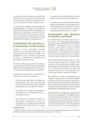 34DERECHOS SEXUALES
Y REPRODUCTIVOS
e intentan por varios medios “corregirla”, vali-
dando formas y conductas de discriminación
y exclusión que vulneran sus derechos huma-
nos y sus derechos sexuales y reproductivos.
“El conjunto de actitudes de miedo, reproche,
burla, desagrado o rechazo hacia hombres o
mujeres homosexuales se llama homofobia.Por
extensión,se suele aplicar el término a las reac-
cionessimilaresqueseejercenfrenteaotrasper-
sonas que pertenecen a orientaciones sexuales
o identidades de género no hegemónicas”40
.
Vulneración del derecho a
la educación e información
Cuando se omite información científica,
oportuna y veraz que permita el goce o dis-
frute pleno de los Derechos Sexuales y Re-
productivos, y esto contribuye a perpetuar
los mitos y vulneraciones alrededor de la
sexualidad y la reproducción.
La falta de información y educación limita la
construccióndelaautonomíaylaresponsabili-
dad,así como la capacidad para tomar decisio-
nes asertivas en el ejercicio de su sexualidad.
Se reconoce la vulneración del derecho a la
información y educación cuando:
•	 El personal de salud decide el método de
anticoncepción que una mujer debe usar,
sin brindarle la información sobre todos los
métodos para que sea ella quien decida.
•	 Los adultos,como agentes socializadores,
no educan para la sexualidad a niños, ni-
ñas y adolescentes.
•	 Las instituciones educativas reducen la
información y educación en torno a la
sexualidad a los métodos anticonceptivos,
infecciones de transmisión sexual y apara-
to reproductor,y dicha información sólo se
dirige a los grupos de grados superiores.
•	 Losmediosmasivosdeinformaciónvalidan
algunos estereotipos culturales que perpe-
túan imaginarios discriminatorios en torno
al cuerpo, a prácticas sexuales, relaciones
de pareja y roles de hombres y mujeres.
Vulneración del derecho
al acceso a servicios.
El establecimiento de barreras de acceso a
los servicios de salud, justicia, protección y
educación limitan el disfrute de los derechos
sexuales y reproductivos que, en algunas
ocasiones, están ligados a factores econó-
micos, sociales, religiosos, culturales o a otras
situaciones de vulnerabilidad, como: despla-
zamiento forzoso, desvinculación de grupos
armados ilegales,indigencia o discapacidad.
En salud: se relaciona con la falta de aten-
ción, promoción, prevención y oferta de de
servicios como: planificación familiar, mater-
nidad segura,detección temprana de cáncer,
ITS y VIH/sida, interrupción voluntaria del
embarazo (Sentencia C -355) y atención a las
víctimas de violencia sexual y doméstica.
En justicia: se refiere a los obstáculos que
impiden la garantía de los derechos sexuales
y reproductivos que van desde el desconoci-
mientodelanormatividad,lapromulgaciónde
leyesinequitativasylafaltadeaplicacióndelas
mismas, así como el limitado recurso humano
capacitado y sensibilizado frente al tema.
En protección: corresponde a la falta del re-
curso humano capacitado y sensibilizado frente
al tema, espacios adecuados para la atención
y existencia de mitos personales en torno a la
sexualidadylareproducción,queafectanelreco-
nocimientoygarantíadelosderechossexualesy
reproductivosdelosniños,niñasyadolescentes.
40
GARCÍA SUÁREZ, Carlos Iván. Diversidad sexual en la escuela. Dinámicas pedagógicas para enfrentar la
homofobia. Secretaría de Educación, Alcaldía Mayor de Bogotá. 2007. Pág. 62
 