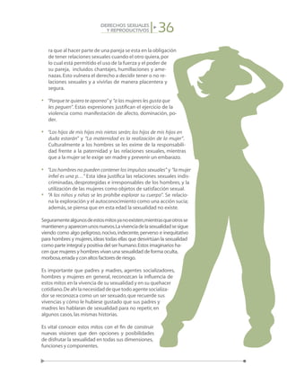 36DERECHOS SEXUALES
Y REPRODUCTIVOS
ra que al hacer parte de una pareja se esta en la obligación
de tener relaciones sexuales cuando el otro quiera,por
lo cual está permitido el uso de la fuerza y el poder de
su pareja, incluidos chantajes, humillaciones y ame-
nazas.Esto vulnera el derecho a decidir tener o no re-
laciones sexuales y a vivirlas de manera placentera y
segura.
•	 “Porque te quiero te aporreo” y “a las mujeres les gusta que
les peguen”. Estas expresiones justifican el ejercicio de la
violencia como manifestación de afecto, dominación, po-
der.
•	 “Los hijos de mis hijas mis nietos serán; los hijos de mis hijos en
duda estarán” y “La maternidad es la realización de la mujer”.
Culturalmente a los hombres se les exime de la responsabili-
dad frente a la paternidad y las relaciones sexuales, mientras
que a la mujer se le exige ser madre y prevenir un embarazo.
•	 “Los hombres no pueden contener los impulsos sexuales” y “la mujer
infiel es una p…” Esta idea justifica las relaciones sexuales indis-
criminadas, desprotegidas e irresponsables de los hombres, y la
utilización de las mujeres como objetos de satisfacción sexual.
•	 “A los niños y niñas se les prohíbe explorar su cuerpo”. Se relacio-
na la exploración y el autoconocimiento como una acción sucia;
además,se piensa que en esta edad la sexualidad no existe.
Seguramentealgunosdeestosmitosyanoexisten,mientrasqueotrosse
mantienenyaparecenunosnuevos.Lavivenciadelasexualidadsesigue
viendo como algo peligroso, nocivo, indecente, perverso e inequitativo
para hombres y mujeres,ideas todas ellas que desvirtúan la sexualidad
como parte integral y positiva del ser humano.Estos imaginarios ha-
cen que mujeres y hombres vivan una sexualidad de forma oculta,
morbosa,errada y con altos factores de riesgo.
Es importante que padres y madres, agentes socializadores,
hombres y mujeres en general, reconozcan la influencia de
estos mitos en la vivencia de su sexualidad y en su quehacer
cotidiano.Deahílanecesidaddequetodoagentesocializa-
dor se reconozca como un ser sexuado,que recuerde sus
vivencias y cómo le hubiese gustado que sus padres y
madres les hablaran de sexualidad para no repetir, en
algunos casos,las mismas historias.
Es vital conocer estos mitos con el fin de construir
nuevas visiones que den opciones y posibilidades
de disfrutar la sexualidad en todas sus dimensiones,
funciones y componentes.
 