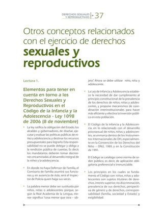 37DERECHOS SEXUALES
Y REPRODUCTIVOS
Lectura 1.
Elementos para tener en
cuenta en torno a los
Derechos Sexuales y
Reproductivos en el
Código de la Infancia y la
Adolescencia - Ley 1098
de 2006 (8 de noviembre)
•	 La ley ratifica la obligación del Estado, los
alcaldes y gobernadores, de diseñar, eje-
cutar y evaluar las políticas públicas de ni-
ñez y adolescencia,y destinar los recursos
presupuestales para lograrlo.Esta respon-
sabilidad no se puede delegar y obliga a
la rendición pública de cuentas. Es decir,
los mandatarios deberán tomar decisio-
nes encaminadas al desarrollo integral de
la niñez y la adolescencia.
•	 En donde no haya Defensor de Familia, el
Comisario de Familia asumirá sus funcio-
nes y, en ausencia de éste, será el Inspec-
tor de Policía quien haga sus veces.
•	 La palabra menor debe ser sustituida por
niños, niñas o adolescentes porque, se-
gún la Real Academia de la Lengua, me-
nor significa:“cosa menor que otra – ob-
jeto”. Ahora se debe utilizar niño, niña y
adolescente.
•	 La Ley de Infancia y Adolescencia estable-
ce la necesidad de dar cumplimiento al
principio constitucional de la prevalencia
de los derechos de niños, niñas y adoles-
centes, y propone mecanismos de coor-
dinación interinstitucionales para hacer
más eficiente y efectiva la inversión públi-
ca en esta población.
•	 El Código de la Infancia y la Adolescen-
cia, en lo relacionado con el desarrollo
psicosexual de niños, niñas y adolescen-
tes, se enmarca dentro de los Instrumen-
tos Internacionales de DH, especialmen-
te en la Convención de los Derechos del
Niño – ONU, 1989, y en la Constitución
de 1991.
	 El Código se cataloga como norma de or-
den público, es decir, de aplicación obli-
gatoria,preferencial e irrenunciable.
•	 Los principios en los cuales se funda-
menta el Código son: niños, niñas y ado-
lescentes son sujetos titulares de dere-
chos,interés superior,no discriminación,
prevalencia de sus derechos, perspecti-
va de género y de derechos, correspon-
sabilidad (familia, sociedad y Estado) y
exigibilidad.
Otros conceptos relacionados
con el ejercicio de derechos
sexuales y
reproductivos
 