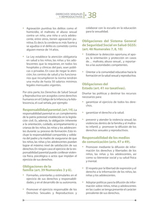 38DERECHOS SEXUALES
Y REPRODUCTIVOS
•	 Agravación punitiva: los delitos como el
homicidio, el maltrato, el abuso sexual
contra un niño, una niña o un/a adoles-
cente, entre otros, tienen agravación pu-
nitiva.Es decir,la condena es más fuerte y
se agudiza si el delito es cometido contra
alguien menor de 14 años.
•	 La Ley establece la atención obligatoria
en salud a los niños, las niñas y los ado-
lescentes que la requieran, en todos los
hospitales y clínicas del país, sean públi-
cas o privadas. En caso de negar la aten-
ción, los centros de salud y los funciona-
rios que incumplieron la norma tendrán
una multa de hasta 50 salarios mínimos
legales mensuales vigentes.
Por otra parte, los Derechos de Salud Sexual
y Reproductiva son acogidos como derechos
humanos en el Código de la Infancia y la Ado-
lescencia,el cual señala,por ejemplo:
Responsabilidadparental.(art.14).La
responsabilidad parental es un complemento
de la patria potestad establecida en la legisla-
ción civil. Es, además, la obligación inherente
a la orientación, cuidado, acompañamiento y
crianza de los niños, las niñas y los adolescen-
tes durante su proceso de formación. Esto in-
cluye la responsabilidad compartida y solida-
ria del padre y la madre de asegurarse de que
los niños, las niñas y los adolescentes puedan
lograr el máximo nivel de satisfacción de sus
derechos.En ningún caso el ejercicio de la res-
ponsabilidad parental puede conllevar violen-
cia física, psicológica o actos que impidan el
ejercicio de sus derechos.
Obligaciones de la
familia (art.39 Numerales 3 y 6).
•	 Formarles, orientarles y estimularles en el
ejercicio de sus derechos y responsabili-
dades,y en el desarrollo de su autonomía.
•	 Promover el ejercicio responsable de los
Derechos Sexuales y Reproductivos y
colaborar con la escuela en la educación
para la sexualidad.
Obligaciones del Sistema General
de Seguridad Social en Salud-SGSS:
(art.46 Numerales 7,8,10)
•	 Establecer la detección oportuna, el apo-
yo, la orientación y protección en casos
de… maltrato, abuso sexual... y reportar-
los a las autoridades competentes.
•	 Orientar a la comunidad educativa hacia la
formación en la salud sexual y reproductiva.
Obligaciones del
Estado (art.41 no taxativas).	
Diseñar las políticas y destinar los recursos
necesarios para:
•	 garantizar el ejercicio de todos los dere-
chos.
•	 garantizar el derecho a la salud.
•	 prevenir y atender la violencia sexual, las
violencias dentro de la familia y el maltra-
to infantil, y promover la difusión de los
derechos sexuales y reproductivos.
Responsabilidad de los medios
de comunicación (arts.47 a 49).
•	 Promover mediante la difusión de infor-
mación los derechos y libertades de los
niños, las niñas y los adolescentes, así
como su bienestar social y su salud física
y mental.
•	 El respeto por la libertad de expresión y el
derecho a la información de los niños, las
niñas y los adolescentes.
•	 Adoptar políticas para la difusión de infor-
mación sobre niños, niñas y adolescentes
en las cuales se tenga presente el carácter
prevalente de sus derechos.
 