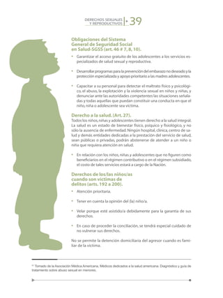 39DERECHOS SEXUALES
Y REPRODUCTIVOS
Obligaciones del Sistema
General de Seguridad Social
en Salud-SGSS (art.46 # 7,8,10).
•	 Garantizar el acceso gratuito de los adolescentes a los servicios es-
pecializados de salud sexual y reproductiva.
•	 Desarrollarprogramasparalaprevencióndelembarazonodeseadoyla
protección especializada y apoyo prioritario a las madres adolescentes.
•	 Capacitar a su personal para detectar el maltrato físico y psicológi-
co, el abuso, la explotación y la violencia sexual en niños y niñas, y
denunciar ante las autoridades competentes las situaciones señala-
das y todas aquellas que puedan constituir una conducta en que el
niño,niña o adolescente sea víctima.
Derecho a la salud.(Art.27).
Todos los niños,niñas y adolescentes tienen derecho a la salud integral.
La salud es un estado de bienestar físico, psíquico y fisiológico, y no
sólo la ausencia de enfermedad. Ningún hospital, clínica, centro de sa-
lud y demás entidades dedicadas a la prestación del servicio de salud,
sean públicas o privadas, podrán abstenerse de atender a un niño o
niña que requiera atención en salud.
•	 En relación con los niños,niñas y adolescentes que no figuren como
beneficiarios en el régimen contributivo o en el régimen subsidiado,
el costo de tales servicios estará a cargo de la Nación.
Derechos de los/las niños/as
cuando son víctimas de
delitos (arts.192 a 200).
•	 Atención prioritaria.
•	 Tener en cuenta la opinión del (la) niño/a.
•	 Velar porque esté asistido/a debidamente para la garantía de sus
derechos.
•	 En caso de proceder la conciliación, se tendrá especial cuidado de
no vulnerar sus derechos.
No se permite la detención domiciliaria del agresor cuando es fami-
liar de la víctima.
41
Tomado de la Asociación Médica Americana, Médicos dedicados a la salud americana. Diagnóstico y guía de
tratamiento sobre abuso sexual en menores.
 