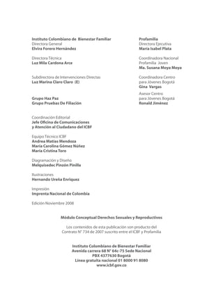 Instituto Colombiano de Bienestar Familiar	 Profamilia
Directora General	 Directora Ejecutiva
Elvira Forero Hernández 	 María Isabel Plata
Directora Técnica	 Coordinadora Nacional
Luz Mila Cardona Arce 	 Profamilia Joven
	 Ma. Susana Moya Moya
Subdirectora de Intervenciones Directas	 Coordinadora Centro
Luz Marina Claro Claro (E)	 para Jóvenes Bogotá
	 Gina Vargas
	 Asesor Centro
Grupo Haz Paz	 para Jóvenes Bogotá
Grupo Pruebas De Filiación 	 Ronald Jiménez
Coordinación Editorial
Jefe Oficina de Comunicaciones
y Atención al Ciudadano del ICBF
Equipo Técnico ICBF
Andrea Matías Mendoza
María Carolina Gómez Núñez
María Cristina Toro
Diagramación y Diseño
Melquisedec Pinzón Pinilla
Ilustraciones
Hernando Ureña Enriquez
Impresión
Imprenta Nacional de Colombia
Edición Noviembre 2008
Módulo Conceptual Derechos Sexuales y Reproductivos
Los contenidos de esta publicación son producto del
Contrato N° 734 de 2007 suscrito entre el ICBF y Profamilia
Instituto Colombiano de Bienestar Familiar
Avenida carrera 68 N° 64c-75 Sede Nacional
PBX 4377630 Bogotá
Línea gratuita nacional 01 8000 91 8080
www.icbf.gov.co
 