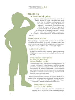 41DERECHOS SEXUALES
Y REPRODUCTIVOS
Precisiones y
aclaraciones legales
Es preciso realizar algunas aclaraciones acerca de los
delitos sexuales los cuales, para efecto del Código
Penal - Ley 599/2000, se tipifican como “Deli-
tos contra la libertad, integridad y formación
sexuales”. A continuación, estos delitos se des-
cribirán de manera sencilla, pero guardando
la rigurosidad de la Ley, resaltando que todos
se encuentran penalizados con prisión.Estos tres
primeros delitos están mediados por un acto violen-
to y violencia, entendida como la describimos anterior-
mente.
Acceso carnal violento
Se entiende por acceso carnal la penetración del miembro
sexual del hombre (pene) por vía anal, vaginal u oral, así como
la penetración vaginal o anal con cualquier otra parte del cuer-
po humano (lengua,dedos,u otras partes) u otro objeto.
Acto sexual violento
Son todos los actos sexuales diferentes al acceso carnal (ca-
ricias,tocamientos,besos,etc.) en contra de la voluntad de la
persona.
Acceso carnal o acto sexual
en persona puesta en
incapacidad de resistir
Delitos sexuales que se realizan contra aquellas personas en
estado de inconsciencia o en condiciones de inferioridad psí-
quica,o sea,cualquier condición que le impida a la víctima el
entendimiento de la relación sexual, dar su consentimiento
para ella (trastorno mental, estar bajo efectos de sustancias
psicoactivas u otras) o resistirse (estar bajo amenaza directa
o indirecta),sin importar su edad.
En los siguientes delitos el agresor abusa de su condición, ya
que aprovecha su condición de superioridad de edad,parentes-
co,amistad o relación laboral con la víctima,y se dirigen espe-
cíficamente a delitos contra menores de 14 años.
Acceso carnal abusivo
con menor de 14 años
Se entiende por acceso carnal la penetración del
miembro sexual del hombre (pene) por vía anal, vaginal
 