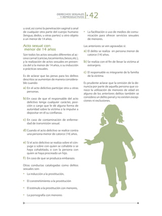 42DERECHOS SEXUALES
Y REPRODUCTIVOS
u oral,así como la penetración vaginal o anal
de cualquier otra parte del cuerpo humano
(lengua, dedos, u otras partes) u otro objeto
a un menor de 14 años.
Acto sexual con
menor de 14 años
Son todos los actos sexuales diferentes al ac-
ceso carnal (caricias,tocamientos,besos,etc.),
y la realización de actos sexuales en presen-
cia del o la menor de 14 años,o su inducción
a prácticas sexuales.
Es de aclarar que las penas para los delitos
descritos se aumentan de manera considera-
ble cuando:
a)	En el acto delictivo participe otra u otras
personas.
b)	En caso de que el responsable del acto
delictivo tenga cualquier carácter, posi-
ción o cargo que le dé alguna forma de
autoridad sobre la víctima o la impulse a
depositar en él su confianza.
c)	 En caso de contaminación de enferme-
dad de transmisión sexual.
d)	Cuando el acto delictivo se realice contra
una persona menor de catorce (14) años.
e)	Si el acto delictivo se realiza sobre el cón-
yuge o sobre con quien se cohabite o se
haya cohabitado, o con la persona con
quien se haya procreado un hijo.
f)	 En caso de que se produzca embarazo.
Otras conductas catalogadas como delitos
sexuales son:
• 	 La inducción a la prostitución,
• 	 El constreñimiento a la prostitución
• 	 El estímulo a la prostitución con menores,
• 	 La pornografía con menores
• 	 La facilitación o uso de medios de comu-
nicación para ofrecer servicios sexuales
de menores.
Las anteriores se ven agravadas si:
a)	El delito se realiza en persona menor de
catorce (14) años.
b)	Se realiza con el fin de llevar la víctima al
extranjero.
c)	 El responsable es integrante de la familia
de la víctima.
Es prudente aclarar que la omisión de la de-
nuncia por parte de aquella persona que co-
noce la utilización de menores de edad en
alguno de los anteriores delitos también se
considera un delito penal y no existen excep-
ciones ni exclusiones.
 