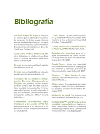 Alcaldía Mayor de Bogotá. Protocolo
de atención para la adecuada recepción de
las denuncias de delitos sexuales. Consejo
Distrital para la atención integral a niños y ni-
ñas víctimas del abuso y explotación sexual.
Departamento Administrativo de Bienestar
Social.Serie Cartillas,2002.
Asociación Médica Americana, Mé-
dicos dedicados a la salud americana. Diag-
nóstico y guía de tratamiento sobre abuso
sexual en menores,s.f.
Bruner, Jerome. Actos del Significado. Ma-
drid:Alianza Editorial,s.f.
Bruner, Jerome.Realidad Mental y Mundos
Posibles.Barcelona:Editorial Gedisa,s.f.
Campaña de las Naciones Unidas
por los Derechos Humanos de las
Mujeres. Los derechos sexuales y repro-
ductivos también son derechos humanos.
Serie Módulos Pedagógicos No. 2, Promo-
ción de los Derechos Sexuales y Reproducti-
vos para la Atención y Prevención de la Vio-
lencia contra las Mujeres – FNUAP – Bogotá,
Colombia, s.f.
Conferencia Internacional sobre
Población y Desarrollo (CIPD) 7.2,
documentos que a su vez incorporan la de-
finición de salud de la Organización Mundial
de la Salud,OMS.
Cook, Rebecca J. y otros. Salud reproduc-
tiva y derechos humanos. Integración de la
medicina, la ética y el derecho. Universidad
de Oxford,Profamilia,2005.
Cuarta Conferencia Mundial sobre
la Mujer (CCMM),Plataforma 94,95,96.
Derecho a los derechos, Atención in-
tegral a sobrevivientes de Delitos Sexuales.
Fondo de Población de las Naciones Unidas.
Bogotá,diciembre 2001.
García Suarez, Carlos Iván. Diversidad
sexual en la escuela.Dinámicas pedagógicas
para enfrentar la homofobia. Secretaría de
Educación,Alcaldía Mayor de Bogotá, 2007.
Gimeno, J. Y Pérez Gómez, A. Com-
prender y Transformar la Enseñanza. Madrid:
Editorial Morata,s.f.
Ghiso, Alfredo. Potenciando la diversidad.
Diálogo de saberes, una práctica hermenéu-
tica colectiva. Medellín: Universidad de An-
tioquia,2000.
Ministerio de salud. Guía de Atención al
Menor Maltratado,Resolución 412 de 2000.
Módulodela“A” ala“Z”enderechos
sexuales y reproductivos. Para funcio-
narios y funcionarias con énfasis en violencia
intrafamiliar y violencia sexual.Defensoría del
Pueblo,Profamilia y otros.Bogotá,2007.
Bibliografía
 