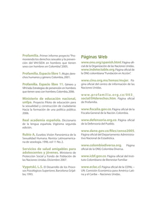 Profamilia. Primer informe proyecto“Pro-
moviendo los derechos sexuales y la preven-
ción del VIH/SIDA en hombres que tienen
sexo con hombres en Colombia”.2005.
Profamilia. Espacio libre 1.Mujer,dere-
chos humanos y género.Colombia,2001.
Profamilia. Espacio libre 11. Género y
VIH/sida.Estrategias de prevención en hombres
que tienen sexo con hombres.Colombia,2006.
Ministerio de educación nacional,
unfpa. Proyecto Piloto de educación para
la sexualidad y construcción de ciudadanía:
Hacia la formación de una política pública.
2006.
Real academia española. Diccionario
de la lengua española. Vigésima segunda
edición.
Rubio A, Eusebio. Visión Panorámica de la
Sexualidad Humana. Revista Latinoamerica-
na de sexología.1996,vol 11 No.2.
Servicios de salud amigables para
adolescentes y jóvenes. Ministerio de
Protección Social y Fondo de Población de
las Naciones Unidas.Diciembre 2007.
Vygotski, L.S. El Desarrollo de los Proce-
sos Psicológicos Superiores.Barcelona:Grijal-
bo,1993.
Páginas Web
www.onu.org/spanish.html.Página ofi-
cial de la Organización de las Naciones Unidas.
www.indetectable.org.Página oficial de
la ONG colombiana“Fundación en Acción”.
www.cinu.org.mx/temas/mujer. Pá-
gina oficial del centro de información de las
Naciones Unidas.
www.profamilia.org.co/003_
social/04derechos.htm. Página oficial
de Profamilia.
www.fiscalia.gov.co.Página oficial de la
Fiscalía General de la Nación.Colombia.
www.defensoria.org.co. Página oficial
de la Defensoría del Pueblo.
www.dane.gov.co/files/censo2005.
Página oficial del Departamento Administra-
tivo Nacional de Estadística.
www.colombiadiversa.org. Página
oficial de la ONG Colombia Diversa.
www.icbf.gov.co. Página oficial del Insti-
tuto Colombiano de Bienestar Familiar
www.eclac.cl. Página oficial de la CEPAL –
UN. Comisión Económica para América Lati-
na y el Caribe – Naciones Unidas.
 