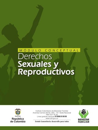 Instituto Colombiano de Bienestar Familiar
Avenida Carrera 68 No. 64C - 75 • Sede Nacional
PBX 437 76 30
Línea gratuita nacional 01 8000 91 80 80
www.icbf.gov.co
Estado Comunitario: desarrollo para todos
Derechos
Sexuales y
Reproductivos
M Ó D U L O C O N C E P T U A L
 