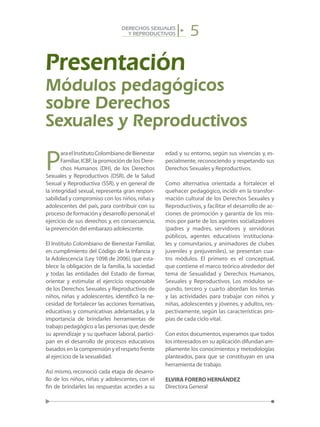 5DERECHOS SEXUALES
Y REPRODUCTIVOS
Presentación
P
araelInstitutoColombianodeBienestar
Familiar,ICBF,la promoción de los Dere-
chos Humanos (DH), de los Derechos
Sexuales y Reproductivos (DSR), de la Salud
Sexual y Reproductiva (SSR), y en general de
la integridad sexual, representa gran respon-
sabilidad y compromiso con los niños,niñas y
adolescentes del país, para contribuir con su
proceso de formación y desarrollo personal,el
ejercicio de sus derechos y, en consecuencia,
la prevención del embarazo adolescente.
El Instituto Colombiano de Bienestar Familiar,
en cumplimiento del Código de la Infancia y
la Adolescencia (Ley 1098 de 2006), que esta-
blece la obligación de la familia, la sociedad
y todas las entidades del Estado de formar,
orientar y estimular el ejercicio responsable
de los Derechos Sexuales y Reproductivos de
niños, niñas y adolescentes, identificó la ne-
cesidad de fortalecer las acciones formativas,
educativas y comunicativas adelantadas, y la
importancia de brindarles herramientas de
trabajo pedagógico a las personas que,desde
su aprendizaje y su quehacer laboral, partici-
pan en el desarrollo de procesos educativos
basados en la comprensión y el respeto frente
al ejercicio de la sexualidad.
Así mismo, reconoció cada etapa de desarro-
llo de los niños, niñas y adolescentes, con el
fin de brindarles las respuestas acordes a su
edad y su entorno, según sus vivencias y, es-
pecialmente, reconociendo y respetando sus
Derechos Sexuales y Reproductivos.
Como alternativa orientada a fortalecer el
quehacer pedagógico, incidir en la transfor-
mación cultural de los Derechos Sexuales y
Reproductivos, y facilitar el desarrollo de ac-
ciones de promoción y garantía de los mis-
mos por parte de los agentes socializadores
(padres y madres, servidores y servidoras
públicos, agentes educativos instituciona-
les y comunitarios, y animadores de clubes
juveniles y prejuveniles), se presentan cua-
tro módulos. El primero es el conceptual,
que contiene el marco teórico alrededor del
tema de Sexualidad y Derechos Humanos,
Sexuales y Reproductivos. Los módulos se-
gundo, tercero y cuarto abordan los temas
y las actividades para trabajar con niños y
niñas, adolescentes y jóvenes, y adultos, res-
pectivamente, según las características pro-
pias de cada ciclo vital.
Con estos documentos,esperamos que todos
los interesados en su aplicación difundan am-
pliamente los conocimientos y metodologías
planteados, para que se constituyan en una
herramienta de trabajo.
ELVIRA FORERO HERNÁNDEZ
Directora General
Módulos pedagógicos
sobre Derechos
Sexuales y Reproductivos
 