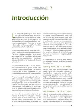 7DERECHOS SEXUALES
Y REPRODUCTIVOS
Introducción
L
a propuesta pedagógica parte de la
indagación e identificación de las ne-
cesidades que visibilizaron niños, niñas,
adolescentes y adultos de las ciudades de
Bogotá, Girardot, Pereira,Tunja, Quibdó, Bue-
naventura, Valledupar y Florencia, en temas
relacionados con la sexualidad, los derechos
y la Salud Sexual y Reproductiva.
El proceso para construir la propuesta peda-
gógica se desarrolló,en un primer momento,
con grupos focales dirigidos a niños, niñas
y adolescentes de los grupos prejuveniles
y juveniles, agentes educativos y servidores
públicos del ICBF, en las ciudades de Bogotá
y Valledupar.
En un segundo momento se analizó la infor-
mación obtenida en los grupos focales. Esto
permitió identificar las temáticas,con el fin de
desarrollar los módulos respondiendo a las
necesidades e inquietudes de cada población.
Finalmente, con la totalidad de la informa-
ción recolectada,se realizaron los cuatro mó-
dulos que hoy presentamos como propuesta
pedagógicayquesirvendeherramientacon-
ceptual, metodológica y práctica para que
todas y todos, como agentes socializadores
del ICBF, realicemos acciones formativas con
las poblaciones atendidas por el Instituto.
Los módulos se presentan a través de las
historias de dos hermanos,Luciana y Marcos,
quienes viven situaciones similares a las de
muchos niños y niñas de nuestro país, como
el abuso sexual, el embarazo no deseado, las
relaciones afectivas y sexuales no asertivas,y
la falta de auto-reconocimiento como suje-
tos de derechos, entre otras. Por estas razo-
nes, es de vital importancia que niños, niñas
y adolescentes cuenten con agentes socia-
lizadores competentes que les garanticen
atención,orientación y restitución de sus de-
rechos vulnerados. Los módulos contienen
diversos ejercicios o actividades para que las
y los agentes socializadores aborden todos
los temas con cada una de las poblaciones,y
lo hagan de una manera pedagógica, didác-
tica y sencilla.
Los módulos están dirigidos a los agentes
socializadores para que desarrollen procesos
formativos con:
Niños y niñas, de 7 a 12 años:
Resalta, entre otros temas, la concepción y
gestación, los roles asignados culturalmen-
te a hombres y mujeres, los cambios fisioló-
gicos que presentan los niños y las niñas al
llegar a la pubertad, el autoconocimiento y
la promoción de los derechos como parte de
un ejercicio de autonomía. Esto teniendo en
cuenta una metodología lúdica que permite
comprender, aprender y vivenciar desde la
perspectiva infantil una sexualidad asertiva
y libre de riesgos.
Adolescentes, de 13 a 17 años:
Aborda temas de interés juvenil, como ma-
nejo de relaciones socio afectivas, toma de
decisiones, Derechos Sexuales y Reproduc-
tivos, orientaciones y preferencias sexuales,
prevención de embarazos no deseados y no
 