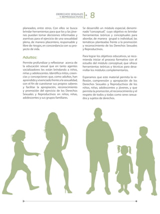 8DERECHOS SEXUALES
Y REPRODUCTIVOS
planeados, entre otros. Con ellos se busca
brindar herramientas para que los y las jóve-
nes puedan tomar decisiones informadas y
asertivas para el ejercicio de una sexualidad
plena, de manera placentera, responsable y
libre de riesgos,en concordancia con su pro-
yecto de vida.
Adultos:
Permite profundizar y reflexionar acerca de
la educación sexual que en tanto agentes
socializadores les están brindando a niños,
niñas y adolescentes. Identifica mitos, creen-
cias y concepciones que, como adultos, han
aprendidoyvivenciadofrentealasexualidad,
con el fin de cuestionar sus propios saberes
y facilitar la apropiación, reconocimiento
y promoción del ejercicio de los Derechos
Sexuales y Reproductivos en niños, niñas,
adolescentes y sus grupos familiares.
Se desarrolló un módulo especial, denomi-
nado “conceptual”, cuyo objetivo es brindar
herramientas teóricas y conceptuales para
abordar, de manera grupal o individual, las
temáticas planteadas frente a la promoción
y reconocimiento de los Derechos Sexuales
y Reproductivos.
Para lograr los objetivos educativos, se reco-
mienda iniciar el proceso formativo con el
estudio del módulo conceptual, que ofrece
herramientas teóricas y técnicas para desa-
rrollar los módulos complementarios.
Esperamos que este material permita la re-
flexión, comprensión y apropiación de los
Derechos Sexuales y Reproductivos de los
niños, niñas, adolescentes y jóvenes, y que
permita la promoción,el reconocimiento y el
respeto de todos y todas como seres sexua-
dos y sujetos de derechos.
 