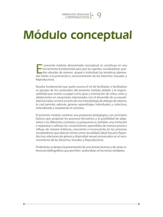 9DERECHOS SEXUALES
Y REPRODUCTIVOS
Módulo conceptual
E
l presente módulo, denominado conceptual, se constituye en una
herramienta fundamental para que los agentes socializadores pue-
dan abordar, de manera grupal o individual, las temáticas plantea-
das frente a la promoción y reconocimiento de los Derechos Sexuales y
Reproductivos.
Resulta fundamental que quien asuma el rol de facilitador o facilitadora
se apropie de los contenidos del presente módulo, debido a la respon-
sabilidad que reviste su papel como guía y orientación de niños, niñas y
adolescentes en situaciones relacionadas con el desarrollo de su sexuali-
dad.Esta labor se hará a través de una metodología de diálogo de saberes,
la cual permite, además, generar aprendizajes individuales y colectivos,
entendiendo y respetando el contexto.
El presente módulo contiene una propuesta pedagógica, con principios
básicos que propician los procesos formativos y la posibilidad de adap-
tarlos a los diferentes contextos. La propuesta es, también, una invitación
a replantear o reforzar los conocimientos aprendidos de manera previa e
influye, de manera indirecta, consciente o inconsciente, en los procesos
socializadores que abarcan temas como sexualidad,Salud Sexual y Repro-
ductiva,relaciones de género y diversidad sexual,enmarcados en el reco-
nocimiento de los Derechos Sexuales y Reproductivos.
Finalmente,se destaca la presentación de unas breves lecturas y de varias re-
ferencias bibliográficas que permiten profundizar en los temas señalados.
 