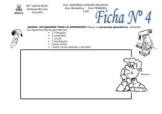 CEP “SANTA ROSA”
Hermanos Maristas
SULLANA
Prof. SIGIFREDO SÁNCHEZ CRISANTO
Área: Matemática. Nivel: PRIMARIA
2 010
¡AHORA APLIQUEMOS TODO LO APRENDIDO! Dibuja un personaje geométrico, utilizando
las siguientes figuras geométricas:
 2 Triángulos
 2 cuadrados
 1 círculo
 3 rectángulos
 Líneas rectas
 Líneas curvas abiertas y cerradas
Mmmm….
 