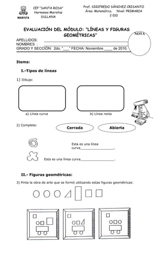 CEP “SANTA ROSA”
Hermanos Maristas
SULLANA
Prof. SIGIFREDO SÁNCHEZ CRISANTO
Área: Matemática. Nivel: PRIMARIA
2 010
EVALUACIÓN DEL MÓDULO: “LÍNEAS Y FIGURAS
GEOMÉTRICAS”
APELLIDOS: _____________________________________________
NOMBRES : _____________________________________________
GRADO Y SECCIÓN: 2do. “___” FECHA: Noviembre ____ de 2010.
*************************************************************************************
Items:
I.-Tipos de líneas
1) Dibuja:
a) Línea curva b) Línea recta
2) Completa:
Esta es una línea
curva_________________.
Esta es una línea curva_________________.
II.- Figuras geométricas:
3) Pinta la obra de arte que se formó utilizando estas figuras geométricas:
Cerrada Abierta
NOTA
 